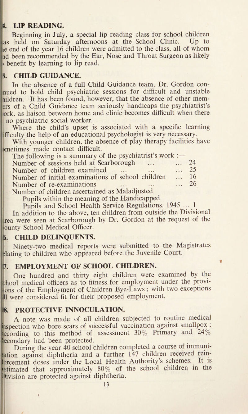 It. LIP READING. Beginning in July, a special lip reading class for school children as held on Saturday afternoons at the School Clinic. Up to lie end of the year 16 children were admitted to the class, all of whom |ad been recommended by the Ear, Nose and Throat Surgeon as likely I benefit by learning to lip read. 5. CHILD GUIDANCE. In the absence of a full Child Guidance team. Dr. Gordon con- mued to hold child psychiatric sessions for difficult and unstable nildren. It has been found, however, that the absence of other mem- ers of a Child Guidance team seriously handicaps the psychiatrist’s ork, as liaison between home and clinic becomes difficult when there no psychiatric social worker. Where the child’s upset is associated with a specific learning [fficulty the help of an educational psychologist is very necessary. With younger children, the absence of play therapy facilities have ometimes made contact difficult. The following is a summary of the psychiatrist’s work :— Number of sessions held at Scarborough ... ... 24 Number of children examined ... ... ... 25 Number of initial examinations of school children ... 16 Number of re-examinations ... ... ... 26 Number of children ascertained as Maladjusted Pupils within the meaning of the Handicapped Pupils and School Health Service Regulations. 1945 ... 1 In addition to the above, ten children from outside the Divisional rea were seen at Scarborough by Dr. Gordon at the request of the ounty School Medical Officer. <5. CHILD DELINQUENTS. Ninety-two medical reports were submitted to the Magistrates dating to children who appeared before the Juvenile Court. 17. EMPLOYMENT OF SCHOOL CHILDREN. One hundred and thirty eight children were examined by the idiooi medical officers as to fitness for employment under the provi- | ons of the Employment of Children Bye-Laws ; with two exceptions ||ll were considered fit for their proposed employment. 8. PROTECTIVE INNOCULATION. A note was made of all children subjected to routine medical ispection who bore scars of successful vaccination against smallpox ; ccording to this method of assessment 30% Primary and 24% econdary had been protected. During the year 40 school children completed a course of immuni- ition against diphtheria and a further 147 children received rein- )rcement doses under the Local Health Authority’s schemes. It is stimated that approximately 80% of the school children in the ^vision are protected against diphtheria.