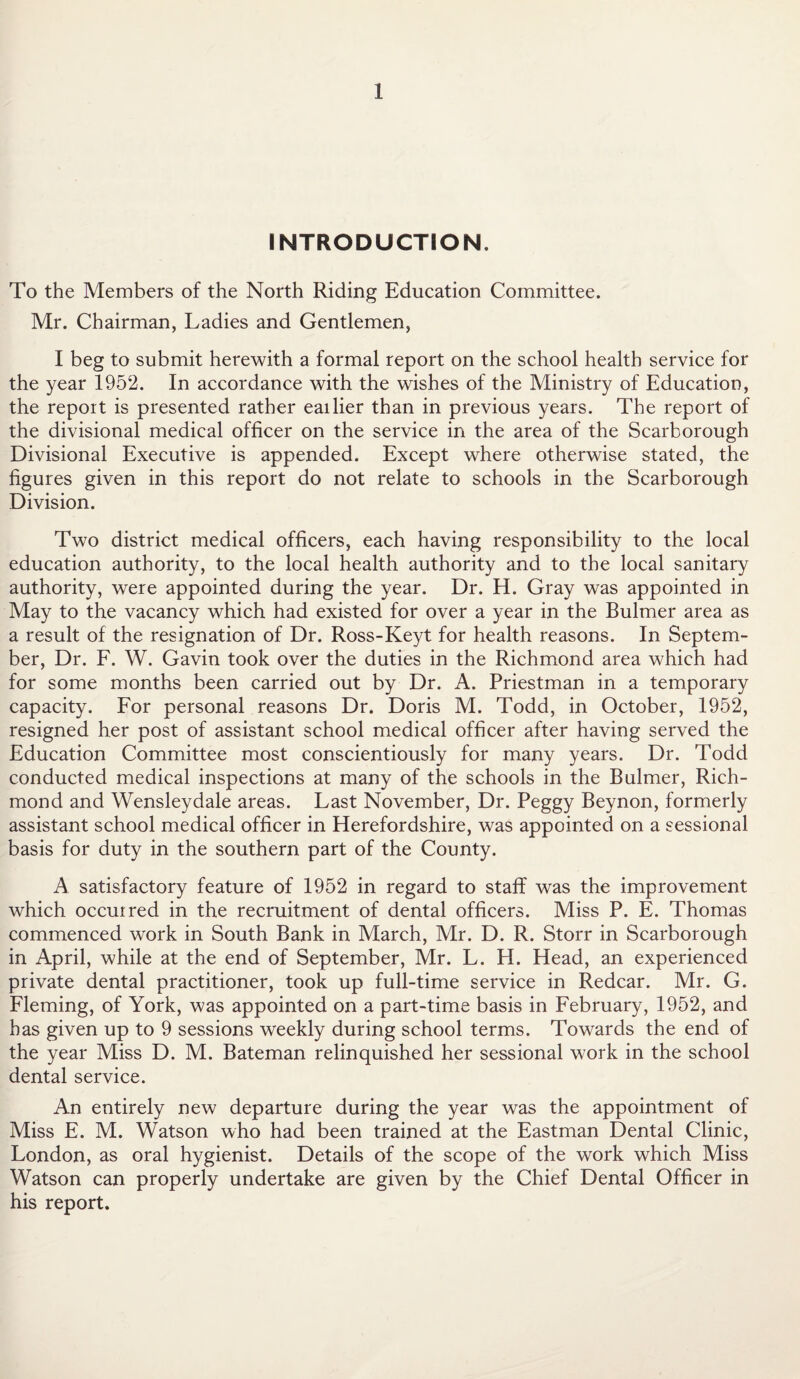 INTRODUCTION. To the Members of the North Riding Education Committee. Mr. Chairman, Ladies and Gentlemen, I beg to submit herewith a formal report on the school health service for the year 1952. In accordance with the wishes of the Ministry of Education, the report is presented rather eailier than in previous years. The report of the divisional medical officer on the service in the area of the Scarborough Divisional Executive is appended. Except where otherwise stated, the figures given in this report do not relate to schools in the Scarborough Division. Two district medical officers, each having responsibility to the local education authority, to the local health authority and to the local sanitary authority, were appointed during the year. Dr. H. Gray was appointed in May to the vacancy which had existed for over a year in the Bulmer area as a result of the resignation of Dr. Ross-Keyt for health reasons. In Septem¬ ber, Dr. F. W. Gavin took over the duties in the Richmond area which had for some months been carried out by Dr. A. Priestman in a temporary capacity. For personal reasons Dr. Doris M. Todd, in October, 1952, resigned her post of assistant school medical officer after having served the Education Committee most conscientiously for many years. Dr. Todd conducted medical inspections at many of the schools in the Bulmer, Rich¬ mond and Wensleydale areas. Last November, Dr. Peggy Beynon, formerly assistant school medical officer in Herefordshire, was appointed on a sessional basis for duty in the southern part of the County. A satisfactory feature of 1952 in regard to staff was the improvement which occuired in the recruitment of dental officers. Miss P. E. Thomas commenced work in South Bank in March, Mr. D. R. Storr in Scarborough in April, while at the end of September, Mr. L. H. Head, an experienced private dental practitioner, took up full-time service in Redcar. Mr. G. Fleming, of York, was appointed on a part-time basis in February, 1952, and has given up to 9 sessions weekly during school terms. Towards the end of the year Miss D. M. Bateman relinquished her sessional work in the school dental service. An entirely new departure during the year was the appointment of Miss E. M. Watson who had been trained at the Eastman Dental Clinic, London, as oral hygienist. Details of the scope of the work which Miss Watson can properly undertake are given by the Chief Dental Officer in his report.