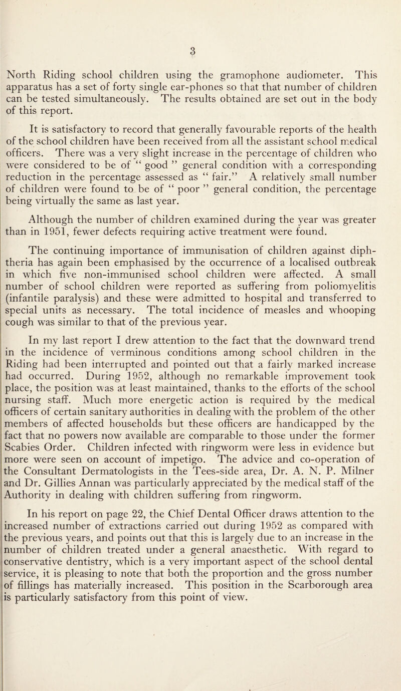 North Riding school children using the gramophone audiometer. This apparatus has a set of forty single ear-phones so that that number of children can be tested simultaneously. The results obtained are set out in the body of this report. It is satisfactory to record that generally favourable reports of the health of the school children have been received from all the assistant school medical officers. There was a very slight increase in the percentage of children who were considered to be of “ good ” general condition with a corresponding reduction in the percentage assessed as “ fair.” A relatively small number of children were found to be of “ poor ” general condition, the percentage being virtually the same as last year. Although the number of children examined during the year was greater than in 1951, fewer defects requiring active treatment were found. The continuing importance of immunisation of children against diph¬ theria has again been emphasised by the occurrence of a localised outbreak in which five non-immunised school children were affected. A small number of school children were reported as suffering from poliomyelitis (infantile paralysis) and these were admitted to hospital and transferred to special units as necessary. The total incidence of measles and whooping cough was similar to that of the previous year. In my last report I drew attention to the fact that the downward trend in the incidence of verminous conditions among school children in the Riding had been interrupted and pointed out that a fairly marked increase had occurred. During 1952, although no remarkable improvement took place, the position was at least maintained, thanks to the efforts of the school nursing staff. Much more energetic action is required by the medical officers of certain sanitary authorities in dealing with the problem of the other members of affected households but these officers are handicapped by the fact that no powers now available are comparable to those under the former Scabies Order. Children infected with ringworm were less in evidence but more were seen on account of impetigo. The advice and co-operation of the Consultant Dermatologists in the Tees-side area, Dr. A. N. P. Milner and Dr. Gillies Annan was particularly appreciated by the medical staff of the Authority in dealing with children suffering from ringworm. In his report on page 22, the Chief Dental Officer draws attention to the increased number of extractions carried out during 1952 as compared with the previous years, and points out that this is largely due to an increase in the number of children treated under a general anaesthetic. With regard to conservative dentistry, which is a very important aspect of the school dental service, it is pleasing to note that both the proportion and the gross number of fillings has materially increased. This position in the Scarborough area is particularly satisfactory from this point of view.