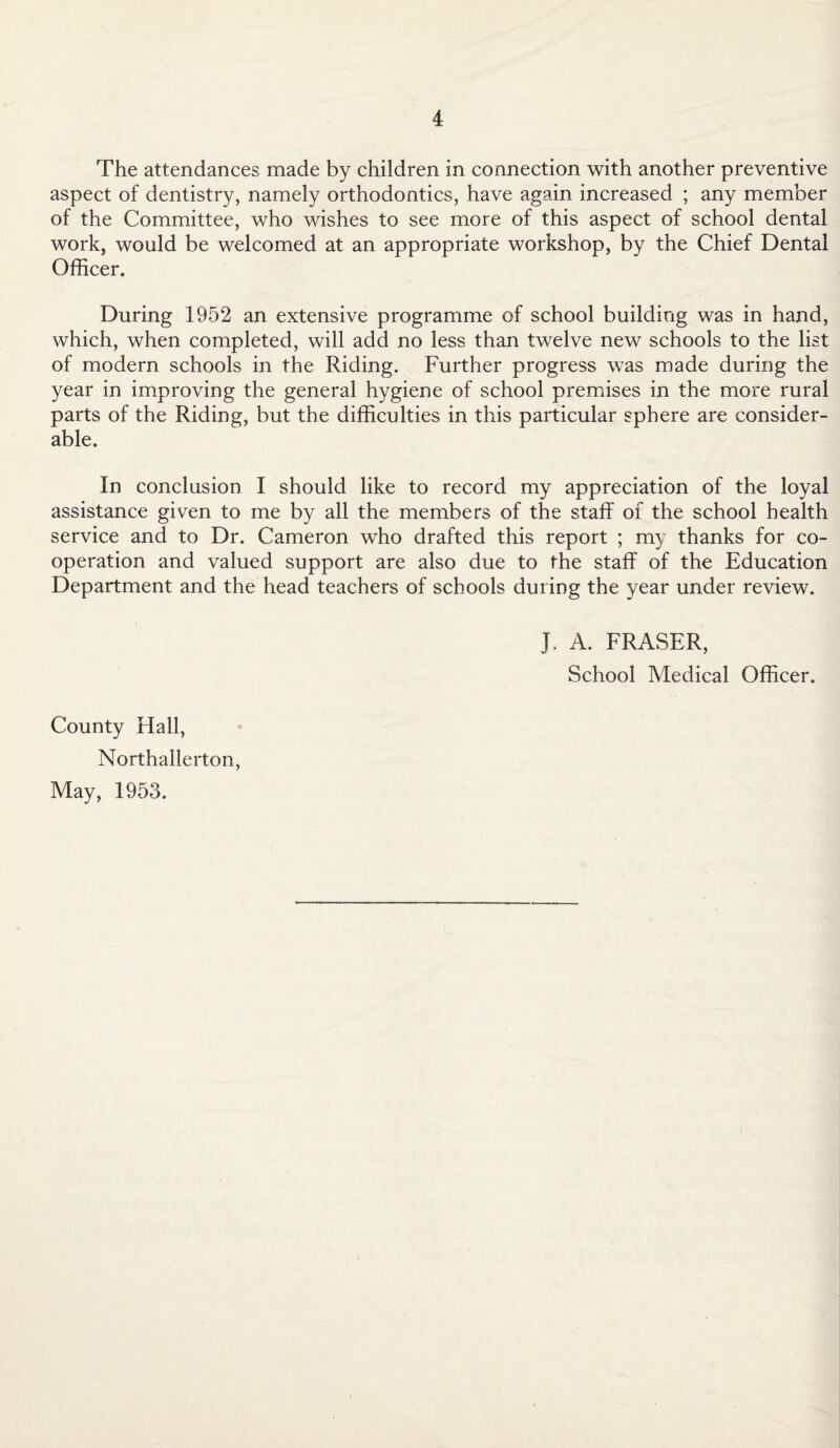 The attendances made by children in connection with another preventive aspect of dentistry, namely orthodontics, have again increased ; any member of the Committee, who wishes to see more of this aspect of school dental work, would be welcomed at an appropriate workshop, by the Chief Dental Officer. During 1952 an extensive programme of school building was in hand, which, when completed, will add no less than twelve new schools to the list of modern schools in the Riding. Further progress was made during the year in improving the general hygiene of school premises in the more rural parts of the Riding, but the difficulties in this particular sphere are consider¬ able. In conclusion I should like to record my appreciation of the loyal assistance given to me by all the members of the staff of the school health service and to Dr. Cameron who drafted this report ; my thanks for co¬ operation and valued support are also due to the staff of the Education Department and the head teachers of schools during the year under review. J, A. FRASER, School Medical Officer. County Hall, Northallerton, May, 1953.