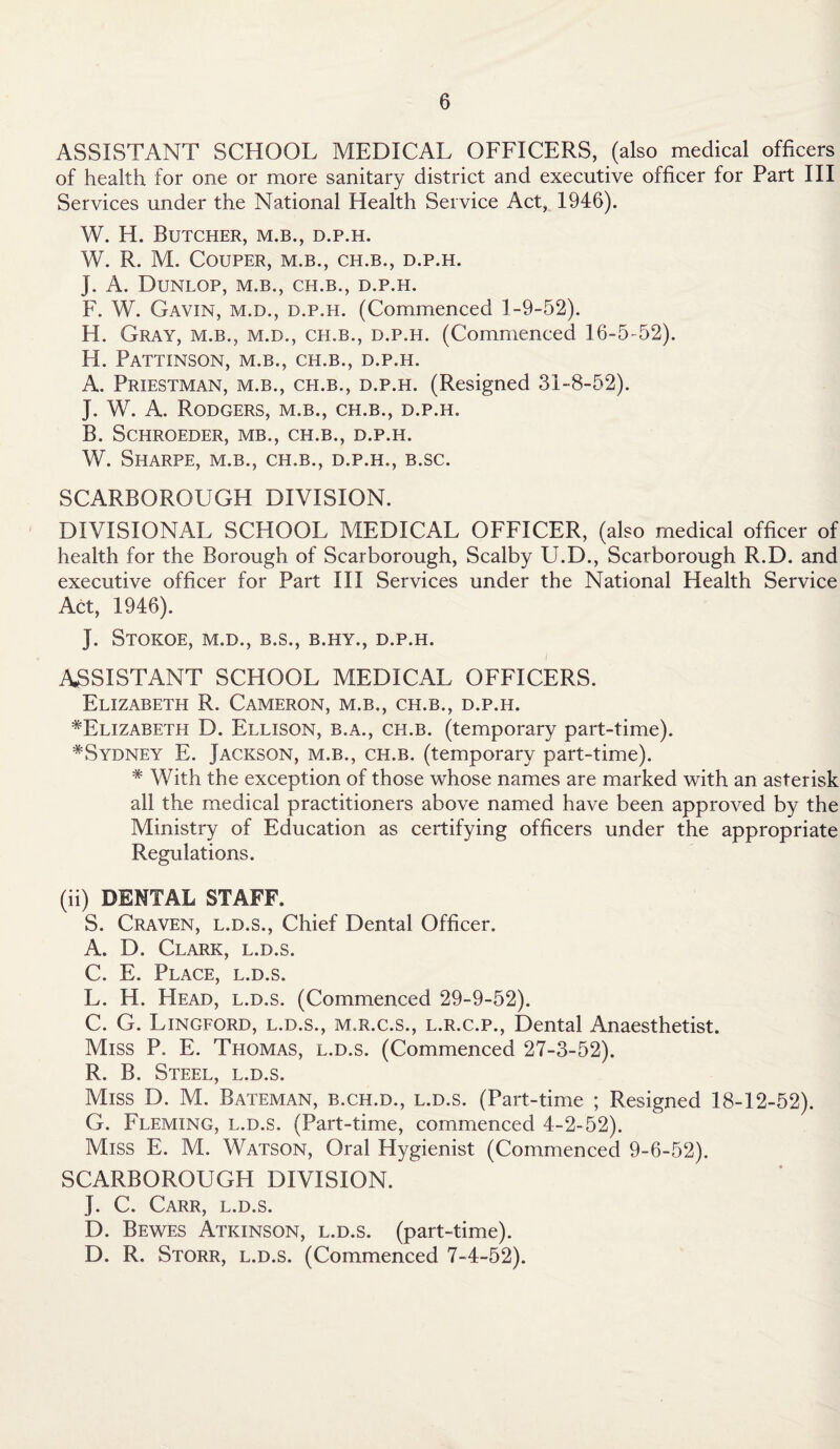 ASSISTANT SCHOOL MEDICAL OFFICERS, (also medical officers of health for one or more sanitary district and executive officer for Part III Services under the National Health Service Act, 1946). W. H. Butcher, m.b., d.p.h. W. R. M. COUPER, M.B., CH.B., D.P.H. J. A. Dunlop, m.b., ch.b., d.p.h. F. W. Gavin, m.d., d.p.h. (Commenced 1-9-52). H. Gray, m.b., m.d., ch.b., d.p.h. (Commenced 16-5-52). H. Pattinson, m.b., ch.b., d.p.h. A. Priestman, m.b., ch.b., d.p.h. (Resigned 31-8-52). J. W. A. Rodgers, m.b., ch.b., d.p.h. B. SCHROEDER, MB., CH.B., D.P.H. W. Sharpe, m.b., ch.b., d.p.h., b.sc. SCARBOROUGH DIVISION. DIVISIONAL SCHOOL MEDICAL OFFICER, (also medical officer of health for the Borough of Scarborough, Scalby U.D., Scarborough R.D. and executive officer for Part III Services under the National Health Service Act, 1946). J. STOKOE, M.D., B.S., B.HY., D.P.H. ASSISTANT SCHOOL MEDICAL OFFICERS. Elizabeth R. Cameron, m.b., ch.b., d.p.h. ^Elizabeth D. Ellison, b.a., ch.b. (temporary part-time). ^Sydney E. Jackson, m.b., ch.b. (temporary part-time). * With the exception of those whose names are marked with an asterisk all the medical practitioners above named have been approved by the Ministry of Education as certifying officers under the appropriate Regulations. (ii) DENTAL STAFF. S. Craven, l.d.s., Chief Dental Officer. A. D. Clark, l.d.s. C. E. Place, l.d.s. L. H. Head, l.d.s. (Commenced 29-9-52). C. G. Lingford, l.d.s., m.r.c.s., l.r.c.p., Dental Anaesthetist. Miss P. E. Thomas, l.d.s. (Commenced 27-3-52). R. B. Steel, l.d.s. Miss D. M. Bateman, b.ch.d., l.d.s. (Part-time ; Resigned 18-12-52). G. Fleming, l.d.s. (Part-time, commenced 4-2-52). Miss E. M. Watson, Oral Hygienist (Commenced 9-6-52). SCARBOROUGH DIVISION. J. C. Carr, l.d.s. D. Bewes Atkinson, l.d.s. (part-time). D. R. Storr, l.d.s. (Commenced 7-4-52).