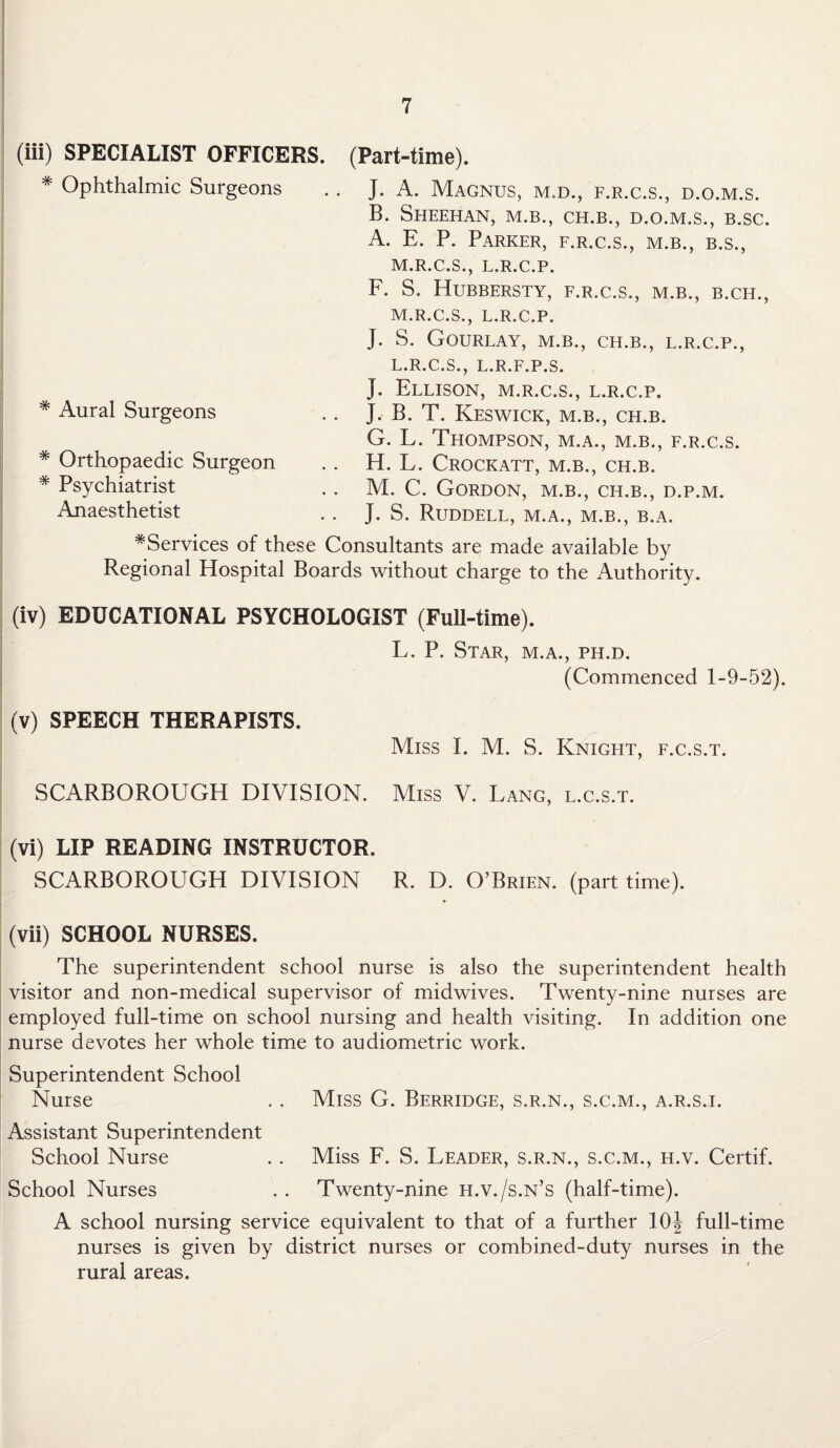 (iii) SPECIALIST OFFICERS. (Part-time). * Ophthalmic Surgeons * Aural Surgeons * Orthopaedic Surgeon * Psychiatrist Anaesthetist ^Services of these Consultants are made available by Regional Hospital Boards without charge to the Authority. (iv) EDUCATIONAL PSYCHOLOGIST (Full-time). L. P. Star, m.a., ph.d. (Commenced 1-9-52). (v) SPEECH THERAPISTS. Miss I. M. S. Knight, f.c.s.t. SCARBOROUGH DIVISION. Miss V. Lang, l.c.s.t. IV (vi) LIP READING INSTRUCTOR. SCARBOROUGH DIVISION R. D. O’Brien, (part time). (vii) SCHOOL NURSES. The superintendent school nurse is also the superintendent health visitor and non-medical supervisor of midwives. Twenty-nine nurses are employed full-time on school nursing and health visiting. In addition one nurse devotes her whole time to audiometric work. Superintendent School Nurse . . Miss G. Berridge, s.r.n., s.c.m., a.r.sj. Assistant Superintendent School Nurse . . Miss F. S. Leader, s.r.n., s.c.m., h.v. Certif. School Nurses . . Twenty-nine h.v./s.n’s (half-time). A school nursing service equivalent to that of a further 10J full-time nurses is given by district nurses or combined-duty nurses in the rural areas. J. A. Magnus, m.d., f.r.c.s., d.o.m.s. B. Sheehan, m.b., ch.b., d.o.m.s., b.sc. A. E. P. Parker, f.r.c.s., m.b., b.s., M.R.C.S., L.R.C.P. F. S. Hubbersty, f.r.c.s., m.b., b.ch., M.R.C.S., L.R.C.P. J. S. GOURLAY, M.B., CH.B., L.R.C.P., L.R.C.S., L.R.F.P.S. J. Ellison, m.r.c.s., l.r.c.p. J. B. T. Keswick, m.b., ch.b. G. L. Thompson, m.a., m.b., f.r.c.s. H. L. Crockatt, m.b., ch.b. M. C. Gordon, m.b., ch.b., d.p.m. J. S. Ruddell, m.a., m.b., b.a.