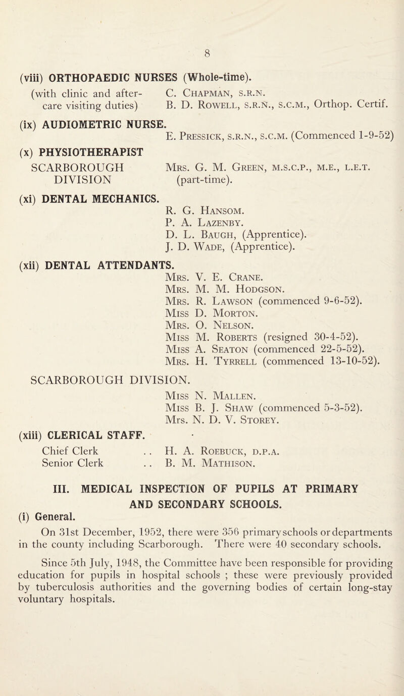 (viii) ORTHOPAEDIC NURSES (Whole-time). (with clinic and after- C. Chapman, s.r.n. care visiting duties) B. D. Rowell, s.r.n., s.c.m., Orthop. Certif. (ix) AUDIOMETRIC NURSE. E. Pressick, s.r.n., s.c.m. (Commenced 1-9-52) (x) PHYSIOTHERAPIST SCARBOROUGH Mrs. G. M. Green, m.s.c.p., m.e., l.e.t. DIVISION (part-time). (xi) DENTAL MECHANICS. R. G. Hansom. P. A. Lazenby. D. L. Baugh, (Apprentice). J. D. Wade, (Apprentice). (xii) DENTAL ATTENDANTS. Mrs. V. E. Crane. Mrs. M. M. Hodgson. Mrs. R. Lawson (commenced 9-6-52). Miss D. Morton. Mrs. O. Nelson. Miss M. Roberts (resigned 30-4-52). Miss A. Seaton (commenced 22-5-52). Mrs. H. Tyrrell (commenced 13-10-52). SCARBOROUGH DIVISION. Miss N. Mallen. Miss B. J. Shaw (commenced 5-3-52). Mrs. N. D. V. Storey. (xiii) CLERICAL STAFF. Chief Clerk . . H. A. Roebuck, d.p.a. Senior Clerk . . B. M. Mathison. III. MEDICAL INSPECTION OF PUPILS AT PRIMARY AND SECONDARY SCHOOLS. (i) General. On 31st December, 1952, there were 356 primary schools or departments in the county including Scarborough. There were 40 secondary schools. Since 5th July, 1948, the Committee have been responsible for providing education for pupils in hospital schools ; these were previously provided by tuberculosis authorities and the governing bodies of certain long-stay voluntary hospitals.