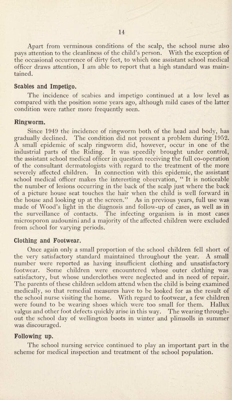 Apart from verminous conditions of the scalp, the school nurse also pays attention to the cleanliness of the child’s person. With the exception of the occasional occurrence of dirty feet, to which one assistant school medical officer draws attention, I am able to report that a high standard was main¬ tained. Scabies and Impetigo. The incidence of scabies and impetigo continued at a low level as compared with the position some years ago, although mild cases of the latter condition were rather more frequently seen. Ringworm. Since 1949 the incidence of ringworm both of the head and body, has gradually declined. The condition did not present a problem during 1952. A small epidemic of scalp ringworm did, however, occur in one of the industrial parts of the Riding. It was speedily brought under control, the assistant school medical officer in question receiving the full co-operation of the consultant dermatologists with regard to the treatment of the more severely affected children. In connection with this epidemic, the assistant school medical officer makes the interesting observation, “It is noticeable the number of lesions occurring in the back of the scalp just where the back of a picture house seat touches the hair when the child is well forward in the house and looking up at the screen.” As in previous years, full use was made of Wood’s light in the diagnosis and follow-up of cases, as well as in the surveillance of contacts. The infecting organism is in most cases microsporon audounini and a majority of the affected children were excluded from school for varying periods. Clothing and Footwear. Once again only a small proportion of the school children fell short of the very satisfactory standard maintained throughout the year. A small number were reported as having insufficient clothing and unsatisfactory footwear. Some children were encountered whose outer clothing was satisfactory, but whose underclothes were neglected and in need of repair. The parents of these children seldom attend when the child is being examined medically, so that remedial measures have to be looked for as the result of the school nurse visiting the home. With regard to footwear, a few children were found to be wearing shoes which were too small for them. Hallux valgus and other foot defects quickly arise in this way. The wearing through¬ out the school day of Wellington boots in winter and plimsolls in summer was discouraged. Following up. The school nursing service continued to play an important part in the scheme for medical inspection and treatment of the school population.