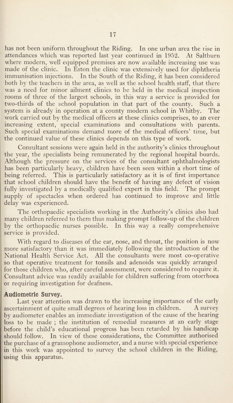 has not been uniform throughout the Riding. In one urban area the rise in attendances which was reported last year continued in 1952. At Saltburn where modern, well equipped premises are now available increasing use was made of the clinic. In Eston the clinic was extensively used for diphtheria immunisation injections. In the South of the Riding, it has been considered both by the teachers in the area, as well as the school health staff, that there was a need for minor ailment clinics to be held in the medical inspection rooms of three of the largest schools, in this way a service is provided for two-thirds of the school population in that part of the county. Such a system is already in operation at a county modern school in Whitby. The work carried out by the medical officers at these clinics comprises, to an ever increasing extent, special examinations and consultations with parents. Such special examinations demand more of the medical officers’ time, but the continued value of these clinics depends on this type of work. Consultant sessions were again held in the authority’s clinics throughout the year, the specialists being remunerated by the regional hospital boards. Although the pressure on the services of the consultant ophthalmologists has been particularly heavy, children have been seen within a short time of being referred. This is particularly satisfactory as it is of first importance that school children should have the benefit of having any defect of vision fully investigated by a medically qualified expert in this field. The prompt supply of spectacles when ordered has continued to improve and little delay was experienced. The orthopaedic specialists working in the Authority’s clinics also had many children referred to them thus making prompt follow-up of the children by the orthopaedic nurses possible. In this way a really comprehensive service is provided. With regard to diseases of the ear, nose, and throat, the position is now more satisfactory than it was immediately following the introduction of the National Health Service Act. All the consultants were most co-operative so that operative treatment for tonsils and adenoids was quickly arranged for those children who, after careful assessment, were considered to require it. Consultant advice was readily available for children suffering from otorrhoea or requiring investigation for deafness. Audiometric Survey. Last year attention was drawn to the increasing importance of the early ascertainment of quite small degrees of hearing loss in children. A survey by audiometer enables an immediate investigation of the cause of the hearing loss to be made ; the institution of remedial measures at an early stage before the child’s educational progress has been retarded by his handicap should follow. In view of these considerations, the Committee authorised the purchase of a gramophone audiometer, and a nurse with special experience in this work was appointed to survey the school children in the Riding, using this apparatus.
