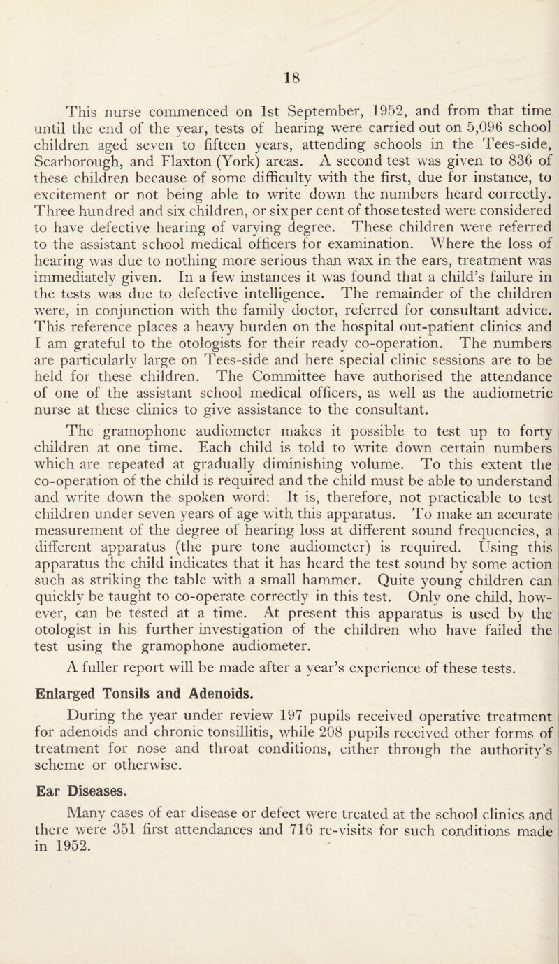 This nurse commenced on 1st September, 1952, and from that time until the end of the year, tests of hearing were carried out on 5,096 school children aged seven to fifteen years, attending schools in the Tees-side, Scarborough, and Flaxton (York) areas. A second test was given to 836 of these children because of some difficulty with the first, due for instance, to excitement or not being able to write down the numbers heard correctly. Three hundred and six children, or sixper cent of thosetested were considered to have defective hearing of varying degree. These children were referred to the assistant school medical officers for examination. Where the loss of hearing was due to nothing more serious than wax in the ears, treatment was immediately given. In a few instances it was found that a child’s failure in the tests was due to defective intelligence. The remainder of the children were, in conjunction with the family doctor, referred for consultant advice. This reference places a heavy burden on the hospital out-patient clinics and I am grateful to the otologists for their ready co-operation. The numbers are particularly large on Tees-side and here special clinic sessions are to be held for these children. The Committee have authorised the attendance of one of the assistant school medical officers, as well as the audiometric nurse at these clinics to give assistance to the consultant. The gramophone audiometer makes it possible to test up to forty children at one time. Each child is told to write down certain numbers which are repeated at gradually diminishing volume. To this extent the co-operation of the child is required and the child must be able to understand and write down the spoken word: It is, therefore, not practicable to test children under seven years of age with this apparatus. To make an accurate measurement of the degree of hearing loss at different sound frequencies, a different apparatus (the pure tone audiometer) is required. Using this apparatus the child indicates that it has heard the test sound by some action such as striking the table with a small hammer. Quite young children can quickly be taught to co-operate correctly in this test. Only one child, how¬ ever, can be tested at a time. At present this apparatus is used by the otologist in his further investigation of the children who have failed the test using the gramophone audiometer. A fuller report will be made after a year’s experience of these tests. Enlarged Tonsils and Adenoids. During the year under review 197 pupils received operative treatment for adenoids and chronic tonsillitis, while 208 pupils received other forms of treatment for nose and throat conditions, either through the authority’s scheme or otherwise. Ear Diseases. Many cases of ear disease or defect were treated at the school clinics and there were 351 first attendances and 716 re-visits for such conditions made in 1952.