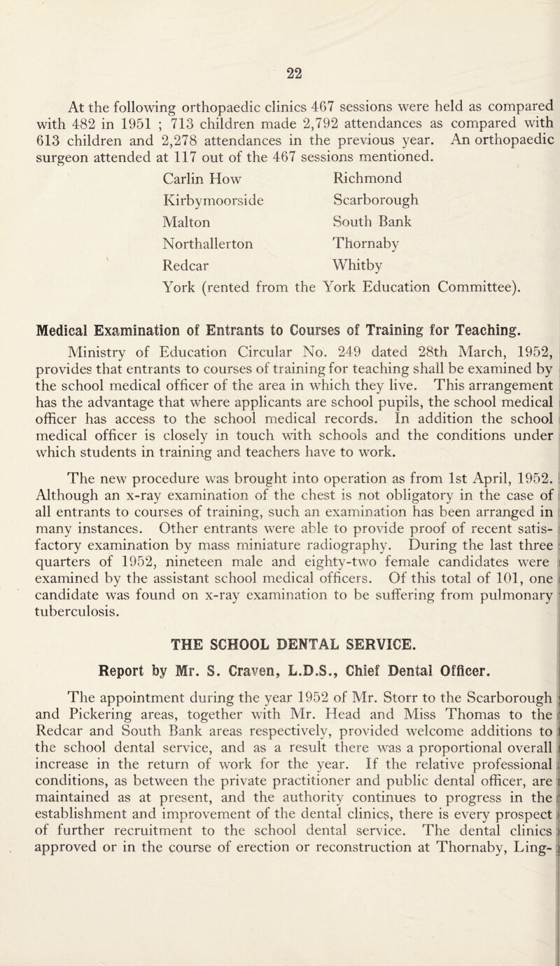 At the following orthopaedic clinics 467 sessions were held as compared with 482 in 1951 ; 713 children made 2,792 attendances as compared with 613 children and 2,278 attendances in the previous year. An orthopaedic surgeon attended at 117 out of the 467 sessions mentioned. Carlin How Richmond Kirbymoorside Scarborough Malton South Bank Northallerton Thornaby Redcar Whitby York (rented from the York Education Committee). Medical Examination of Entrants to Courses of Training for Teaching. Ministry of Education Circular No. 249 dated 28th March, 1952, provides that entrants to courses of training for teaching shall be examined by the school medical officer of the area in which they live. This arrangement has the advantage that where applicants are school pupils, the school medical officer has access to the school medical records. In addition the school medical officer is closely in touch with schools and the conditions under which students in training and teachers have to work. The new procedure was brought into operation as from 1st April, 1952. Although an x-ray examination of the chest is not obligatory in the case of all entrants to courses of training, such an examination has been arranged in many instances. Other entrants were able to provide proof of recent satis- ■ factory examination by mass miniature radiography. During the last three quarters of 1952, nineteen male and eighty-two female candidates were examined by the assistant school medical officers. Of this total of 101, one candidate was found on x-ray examination to be suffering from pulmonary tuberculosis. THE SCHOOL DENTAL SERVICE. Report by Mr. S. Craven, L.D.S., Chief Dental Officer. The appointment during the year 1952 of Mr. Storr to the Scarborough ; and Pickering areas, together with Mr. Head and Miss Thomas to the Redcar and South Bank areas respectively, provided welcome additions to t the school dental service, and as a result there was a proportional overall i increase in the return of work for the year. If the relative professional . conditions, as between the private practitioner and public dental officer, are i maintained as at present, and the authority continues to progress in the ' establishment and improvement of the dental clinics, there is every prospect \ of further recruitment to the school dental service. The dental clinics j approved or in the course of erection or reconstruction at Thornaby, Ling- j