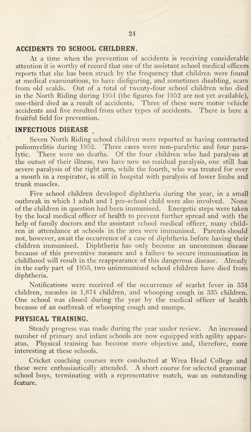 ACCIDENTS TO SCHOOL CHILDREN. At a time when the prevention of accidents is receiving considerable attention it is worthy of record that one of the assistant school medical officers reports that she has been struck by the frequency that children were found at medical examinations, to have disfiguring, and sometimes disabling, scars from old scalds. Out of a total of twenty-four school children who died in the North Riding during 1951 (the figures for 1952 are not yet available), one-third died as a result of accidents. Three of these were motor vehicle accidents and five resulted from other types of accidents. There is here a fruitful field for prevention. INFECTIOUS DISEASE 9 Seven North Riding school children were reported as having contracted poliomyelitis during 1952. Three cases were non-paralytic and four para¬ lytic. There were no deaths. Of the four children who had paralysis at the outset of their illness, two have now no residual paralysis, one still has severe paralysis of the right arm, while the fourth, who was treated for over a month in a respirator, is still in hospital with paralysis of lower limbs and trunk muscles. Five school children developed diphtheria during the year, in a small outbreak in which 1 adult and 1 pre-school child were also involved. None of the children in question had been immunised. Energetic steps were taken by the local medical officer of health to prevent further spread and with the help of family doctors and the assistant school medical officer, many child¬ ren in attendance at schools in the area were immunised. Parents should not, however, await the occurrence of a case of diphtheria before having their children immunised. Diphtheria has only become an uncommon disease because of this preventive measure and a failure to secure immunisation in childhood will result in the reappearance of this dangerous disease. Already in the early part of 1953, two unimmunised school children have died from diphtheria. Notifications were received of the occurrence of scarlet fever in 334 children, measles in 1,874 children, and whooping cough in 335 children. One school was closed during the year by the medical officer of health because of an outbreak of whooping cough and mumps. PHYSICAL TRAINING. Steady progress was made during the year under review. An increased number of primary and infant schools are now equipped with agility appar¬ atus. Physical training has become more objective and, therefore, more interesting at these schools. Cricket coaching courses were conducted at Wrea Head College and these were enthusiastically attended. A short course for selected grammar . school boys, terminating with a representative match, was an outstanding feature.