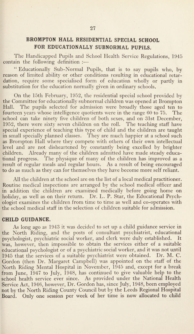 BROMPTON HALL RESIDENTIAL SPECIAL SCHOOL FOR EDUCATIONALLY SUBNORMAL PUPILS. The Handicapped Pupils and School Health Service Regulations, 1945 contain the following definition :— “ Educationally Sub-Normal Pupils, that is to say pupils who, by reason of limited ability or other conditions resulting in educational retar¬ dation, require some specialised form of education wholly or partly in substitution for the education normally given in ordinary schools. On the 15th February, 1952, the residential special school provided by the Committee for educationally subnormal children was opened at Brompton Hall. The pupils selected for admission were broadly those aged ten to fourteen years whose intelligence quotients were in the range 60 to 75. The school can take ninety five children of both sexes, and on 31st December, 1952, there were sixty seven children on the roll. The teaching staff have special experience of teaching this type of child and the children are taught in small specially planned classes. They are much happier at a school such as Brompton Hall where they compete with others of their own intellectual level and are not disheartened by constantly being excelled by brighter children. Already many of the children admitted have made steady educa¬ tional progress. The physique of many of the children has improved as a result of regular meals and regular hours. As a result of being encouraged to do as much as they can for themselves they have become more self reliant. All the children at the school are on the list of a local medical practitioner. Routine medical inspections are arranged by the school medical officer and in addition the children are examined medically before going home on holiday, as well as on their return. Dr. L. P. Star, the Educational Psych¬ ologist examines the children from time to time as well and co-operates with the school medical staff in the selection of children suitable for admission. CHILD GUIDANCE. As long ago as 1943 it was decided to set up a child guidance service in the North Riding, and the posts of consultant psychiatrist, educational psychologist, psychiatric social worker, and clerk were duly established. It was, however, then impossible to obtain the services either of a suitable educational psychologist or of a psychiatric social worker, and it was not until 1945 that the services of a suitable psychiatrist were obtained. Dr. M. C. Gordon (then Dr. Margaret Campbell) was appointed on the staff of the North Riding Mental Hospital in November, 1945 and, except for a break from June, 1947 to July, 1948, has continued to give valuable help to the school health service ever since. As provided under the National Health Service Act, 1946, however, Dr. Gordon has, since July, 1948, been employed not by the North Riding County Council but by the Leeds Regional Hospital Board. Only one session per week of her time is now allocated to child