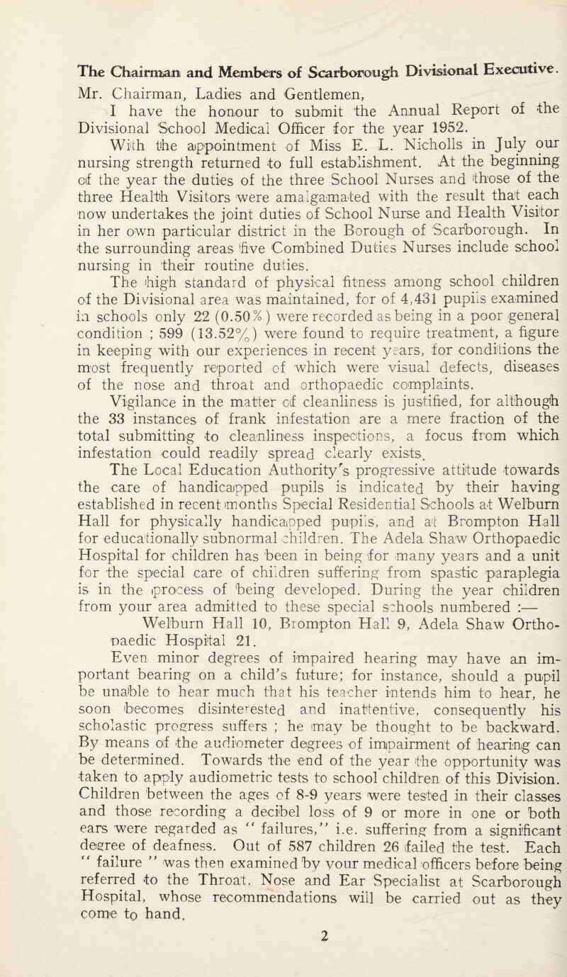The Chairmtani and Members of Scarborough Divisional Executive. Mr. Chairman, Ladies and Gentlemen, I have the honour to submit the Annual Report of *the Divisional School Medical Officer for the year 1952. With the appointment of Miss E. L. Nicholls in July our nursing strength returned to full establishment. At the beginning oif the year the duties of the three School Nurses and those of the three Health Visitors were amalgamated with the result that each now undertakes the joint duties of School Nurse and Health Visitor in her own particular district in the Borough of Scarborough. In the surrounding areas 'five Combined Duties Nurses include school nursing in their routine duties. The high standard of physical fitness among school children of the Divisional area was maintained, for of 4,431 pupiis examined in schools only 22 (0.50%) were recorded as being in a poor general condition ; 599 (13.52%) were found to require treatment, a figure in keeping with our experiences in recent years, for conditions the most frequently reported of which were visual defects, diseases of the nose and throat and orthopaedic complaints. Vigilance in the matter of cleanliness is justified, for although the 33 instances of frank infestation are a mere fraction of the total submitting to cleanliness inspections, a focus from which infestation could readily spread clearly exists. The Local Education Authority's progressive attitude towards the care of handicapped pupils is indicated by their having established in recent months Special Residential Schools at Welburn Hall for physically handicapped pupils, and at Brampton Hall for educationally subnormal children. The Adela Shaw Orthopaedic Hospital for children has been in being for many years and a unit for the special care of children suffering from spastic paraplegia is in the process of being developed. During the year children from your area admitted to these special schools numbered :— Welburn Hall 10, Brampton Hall 9, Adela Shaw Ortho¬ paedic Hospital 21. Even minor degrees of impaired hearing may have an im¬ portant bearing on a child’s future; for instance, should a pupil be unable to hear much that his teacher intends him to hear, he soon becomes disinterested and inattentive, consequently his scholastic progress suffers ; he may be thought to be backward. By means of the audiometer degrees of impairment of hearing can be determined. Towards the end of the year the opportunity was taken to apply audiometric tests to school children of this Division. Children between the ages of 8-9 years were tested in their classes and those recording a decibel loss of 9 or more in one or both ears were regarded as “ failures,” i.e. suffering from a significant degree of deafness. Out of 587 children 26 failed the test. Each “ failure ” was then examined by your medical officers before being referred to the Throat, Nose and Ear Specialist at Scarborough Hospital, whose recommendations will be carried out as they come tp hand.