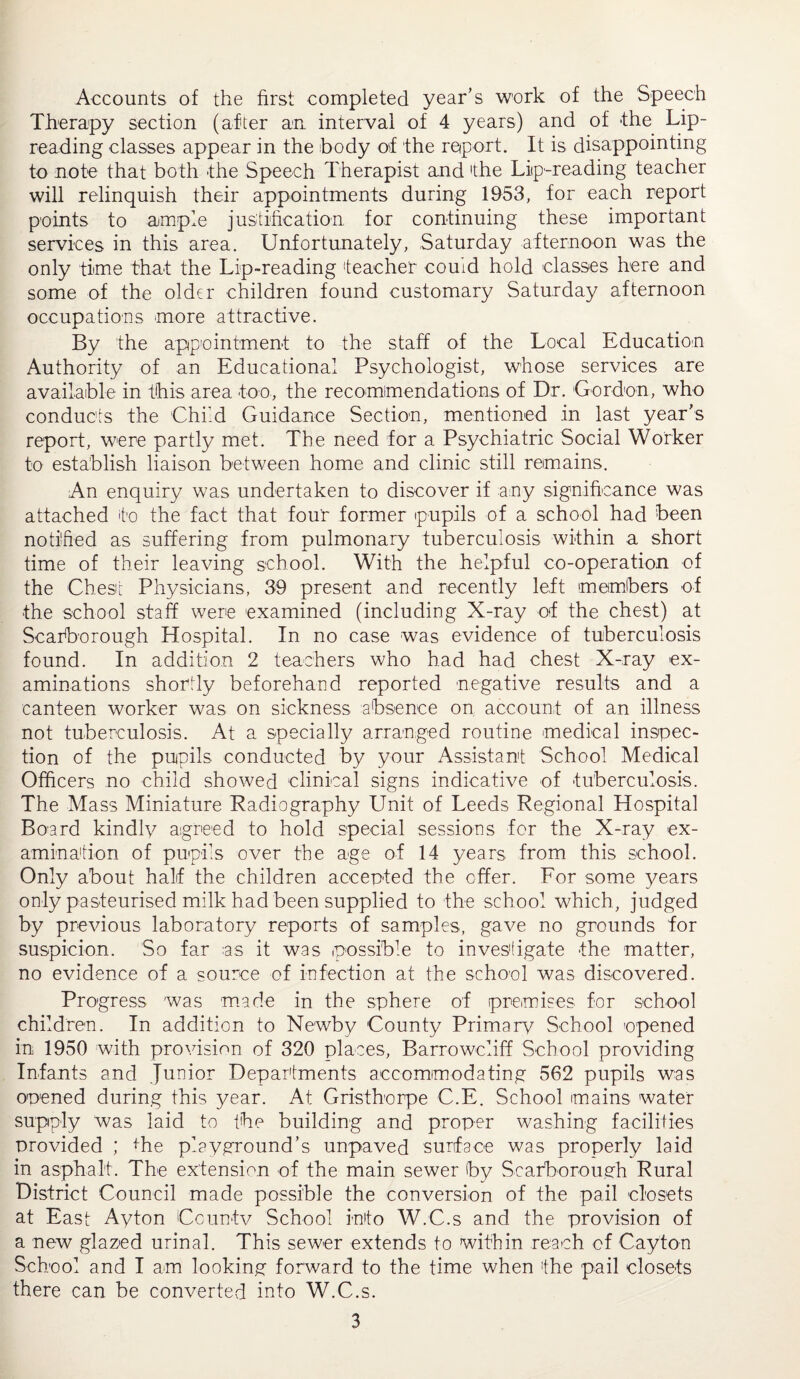 Accounts of the first completed year’s work of the Speech Therapy section (after an interval of 4 years) and of the Lip- reading classes appear in the body of the report. It is disappointing to note that both the Speech Therapist and 'the Lip-reading teacher will relinquish their appointments during 1953, for each report points to ample justification for continuing these important services in this area. Unfortunately, Saturday afternoon was the only time that the Lip-reading teacher couid hold classes here and some of the older children found customary Saturday afternoon occupations more attractive. By the appointment to the staff of the Local Education Authority of an Educational Psychologist, whose services are available in this area too, the recommendations of Dr. Gordon, who conducts the Child Guidance Section, mentioned in last year’s report, were partly met. The need for a Psychiatric Social Worker to establish liaison between home and clinic still remains. An enquiry was undertaken to discover if any significance was attached to the fact that four former pupils of a school had been notified as suffering from pulmonary tuberculosis within a short time of their leaving school. With the helpful co-operation of the Chest Physicians, 39 present and recently left members of the school staff were examined (including X-ray of the chest) at Scarborough Hospital. In no case was evidence of tuberculosis found. In addition 2 teachers who had had chest X-ray ex¬ aminations shortly beforehand reported negative results and a canteen worker was on sickness absence on account of an illness not tuberculosis. At a specially arranged routine medical inspec¬ tion of the pupils conducted by your Assistant School Medical Officers no child showed clinical signs indicative of tuberculosis. The Mass Miniature Radiography LInit of Leeds Regional Hospital Board kindly agreed to hold special sessions for the X-ray ex¬ amination of pupils over the age of 14 years from this school. Only about half the children accepted the offer. For some years only pasteurised milk had been supplied to the school which, judged by previous laboratory reports of samples, gave no grounds for suspicion. So far as it was possible to investigate the matter, no evidence of a source of infection at the school was discovered. Progress was made in the sphere of premises for school children. In addition to Newby County Primary School opened in 1950 with provision of 320 places, Barrowcliff School providing Infants and Junior Departments accommodating 562 pupils was opened during this year. At Gristhorpe C.E. School mains water supply was laid to the building and proper washing facilities provided ; the playground’s unpaved surface was properly laid in asphalt. The extension of the main sewer by Scarborough Rural District Council made possible the conversion of the pail closets at East Ayton County School info W.C.s and the provision of a new glazed urinal. This sewer extends to within reach of Cay'ton School and I am looking forward to the time when the pail closets there can be converted into W.C.s.