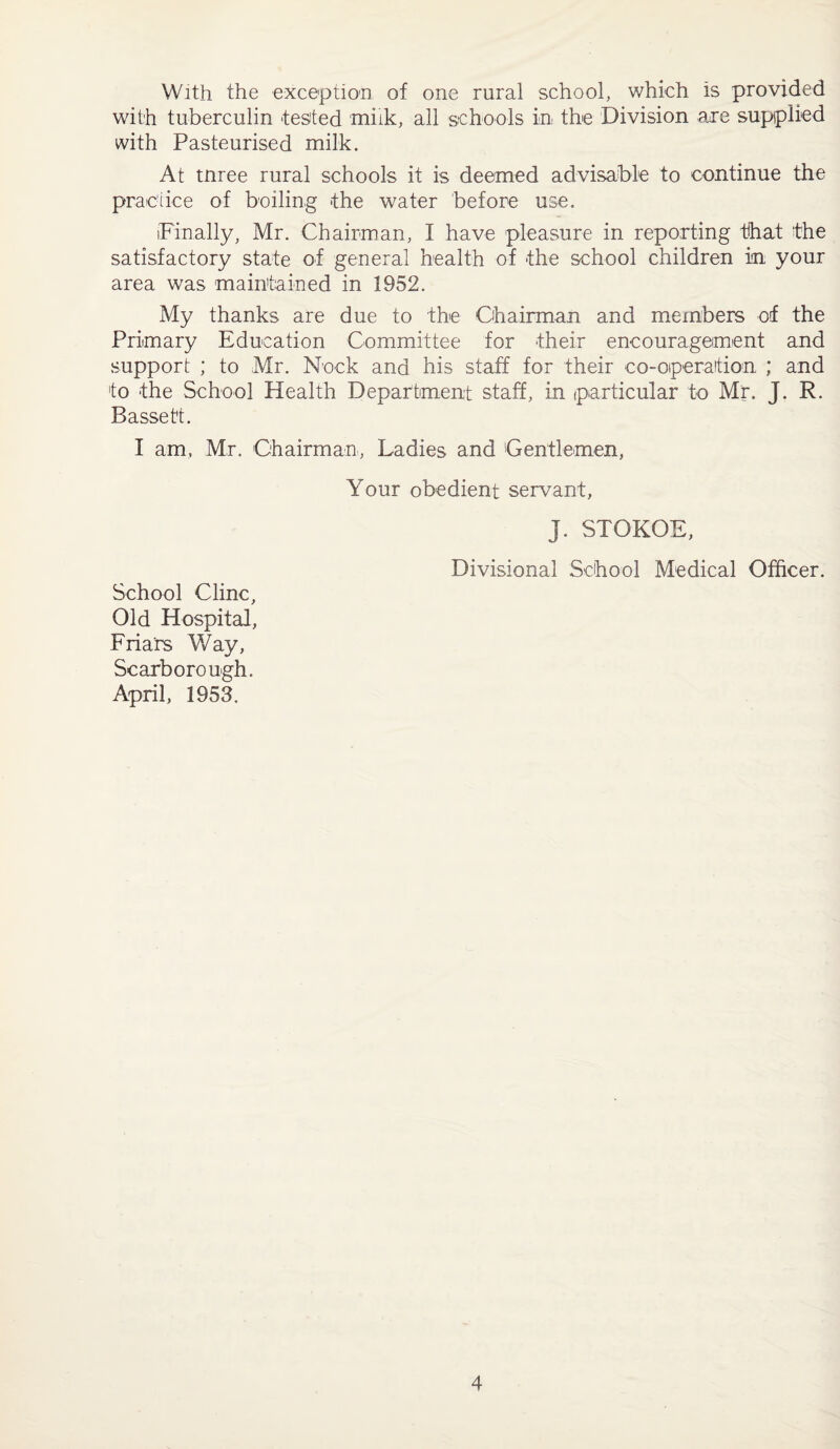 With the exception of one rural school, which is provided with tuberculin -tested milk, all schools in. the Division are supplied with Pasteurised milk. At tnree rural schools it is deemed advisable to continue the practice of boiling -the water before use. (Finally, Mr. Chairman, I have pleasure in reporting that the satisfactory state of general health of the school children in your area was maintained in 1952. My thanks are due to the Chairman and members of the Primary Education Committee for their encouragement and support ; to Mr. Nock and his staff for their co-operation ; and to the School Health Department staff, in particular to Mr. J. R. Bassett. I am, Mr. Chairman, Ladies and Gentlemen, Your obedient servant, j. STOKOE, Divisional School Medical Officer. School Cline, Old Hospital, Friars Way, Scarborough. April, 1953.