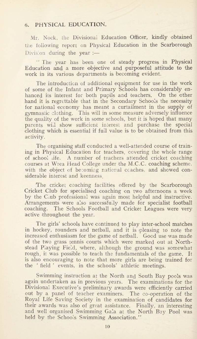 6. PHYSICAL EDUCATION. Mr. Nock, the Divisional Education Officer, kindly obtained the following report on Physical Education in the Scarborough Division during the year “ The year has been one of steady progress in Physical Education and a more objective and purposeful attitude to the work in its various departments is becoming evident. The introduction of additional equipment for use in the work of some of the Infant and Primary Schools has considerably en¬ hanced its interest for both pupils and teachers. On the other hand it is regrettable that in the Secondary Schools the necessity for national economy has meant a curtailment in the supply of gymnastic clothing. This will in some measure adversely influence the quality of the work in some schools, but it is hoped that many parents will show sufficient interest and purchase the special clothing which is essential if full value is to be obtained from this activity. The organising staff conducted a well-attended course of train¬ ing in Physical Education for teachers, covering the whole range of school life. A number of teachers attended cricket coaching courses at Wrea Head College under the M.C.C. coaching scheme, with the object of becoming national coaches, and showed con¬ siderable interest and keenness. The cricket coaching facilities offered by the Scarborough Cricket Club for specialised coaching on two afternoons a week by the Ciub professional was again most helpful and instructive. Arrangements were also successfully made for specialist football coaching. The Schools Football and Cricket Leagues were very active throughout the year. The girls’ schools have continued to play inter-school matches in hockey, rounders and netball, and it is pleasing to note the increased enthusiasm for the game of netball. Good use was made of the two grass tennis courts which were marked out alt North- stead Piaying Field, where, although the ground was somewhat rough, it was possible to teach the fundamentals of the game. It is also encouraging to note that more girls are being trained for the ' field ’ events, in the schools’ athletic meetings. Swimming instruction at the North and South Bay pools was again undertaken as in previous years. The examinations for the Divisional Executive’s preliminary awards were efficiently carried out by a panel of teacher examiners. The oo-operation of the Royal Life Saving Society in the examination of candidates for their awards was also of great assistance. Finally, an interesting and well organised Swimming Gala at the North Bay Pool was held by the Schools Swimming Association.'’