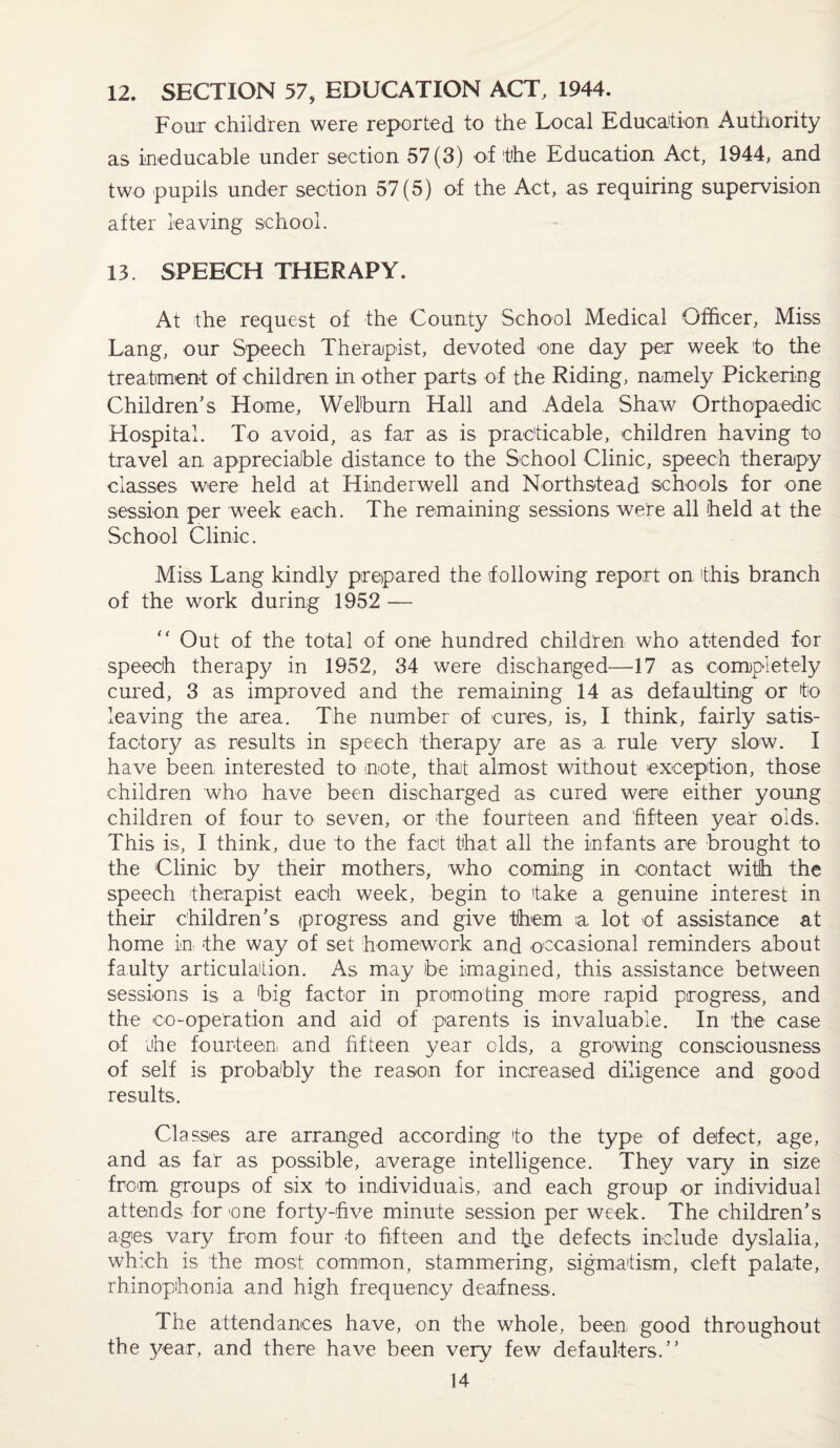 12. SECTION 57, EDUCATION ACT, 1944. Four children were reported to the Local Education Authority as ineducable under section 57(3) of the Education Act, 1944, and two pupils under section 57(5) of the Act, as requiring supervision after leaving school. 13. SPEECH THERAPY. At the request of the County School Medical Officer, Miss Lang, our Speech Therapist, devoted one day per week to the treatment of children in other parts of the Riding, namely Pickering Children’s Home, Welburn Hall and Adela Shaw Orthopaedic Hospital. To avoid, as far as is practicable, children having to travel an appreciable distance to the School Clinic, speech therapy classes were held at Hinderwell and Norths-tead schools for one session per week each. The remaining sessions were all held at the School Clinic. Miss Lang kindly prepared the following report on this branch of the work during 1952 — “ Out of the total of one hundred children who attended for speech therapy in 1952, 34 were discharged—17 as completely cured, 3 as improved and the remaining 14 as defaulting or to leaving the area. The number of cures, is, I think, fairly satis¬ factory as results in speech therapy are as a rule very slow. I have been, interested to note, that almost without exception, those children who have been discharged as cured were either young children of four to seven, or the fourteen and fifteen year olds. This is, I think, due to the fact that all the infants are brought to the Clinic by their mothers, who coming in contact with the speech therapist each week, begin to fake a genuine interest in their children’s progress and give them a lot of assistance at home in. the way of set homework and occasional reminders about faulty articulation. As may be imagined, this assistance between sessions is a big factor in promoting more rapid progress, and the co-operation and aid of parents is invaluable. In the case of the fourteen and fifteen year olds, a growing consciousness of self is probably the reason for increased diligence and good results. Classes are arranged according to the type of defect, age, and as far as possible, average intelligence. They vary in size from groups of six to individuals, and each group or individual attends for one forty-five minute session per week. The children’s ages vary from four -to fifteen and the defects include dyslalia, which is the most common, stammering, sigmafism, cleft palate, rhinophonia and high frequency deafness. The attendances have, on the whole, been, good throughout the year, and there have been very few defaulters.”