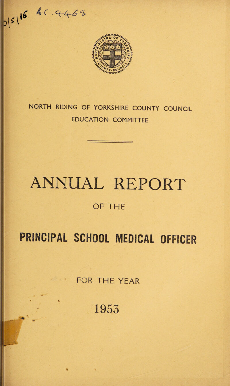 <4 c . 4 £ A NORTH RIDING OF YORKSHIRE COUNTY COUNCIL EDUCATION COMMITTEE ANNUAL REPORT OF THE PRINCIPAL SCHOOL MEDICAL OFFICER FOR THE YEAR 1953