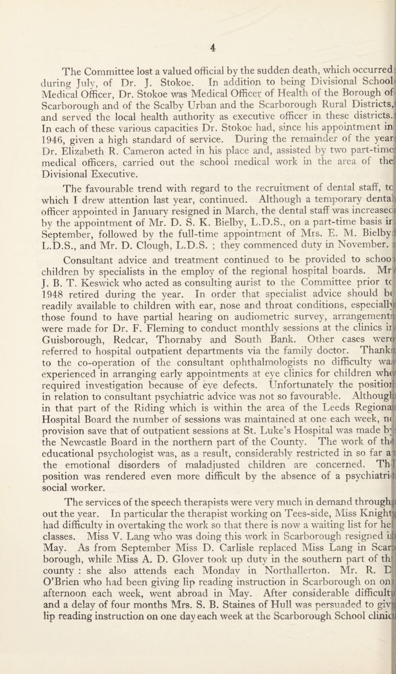 The Committee lost a valued official by the sudden death, which occurred during July, of Dr. J. Stokoe. In addition to being Divisional School Medical Officer, Dr. Stokoe was Medical Officer of Health of the Borough of Scarborough and of the Scalby Urban and the Scarborough Rural Districts, and served the local health authority as executive officer in these districts. In each of these various capacities Dr. Stokoe had, since his appointment in 1946, given a high standard of service. During the remainder of the year Dr. Elizabeth R. Cameron acted in his place and, assisted by two part-time* medical officers, carried out the school medical work in the area of the Divisional Executive. The favourable trend with regard to the recruitment of dental staff, tcj which I drew attention last year, continued. Although a temporary dental officer appointed in January resigned in March, the dental staff was increased! by the appointment of Mr. D. S. K. Bielby, L.D.S., on a part-time basis ir i September, followed by the full-time appointment of Mrs. E. M. BielbyJ L.D.S., and Mr. D. Clough, L.D.S. ; they commenced duty in November. | Consultant advice and treatment continued to be provided to school children by specialists in the employ of the regional hospital boards. Mr, J. B. T. Keswick who acted as consulting aurist to the Committee prior tc 1948 retired during the year. In order that specialist advice should b( readily available to children with ear, nose and throat conditions, especially those found to have partial hearing on audiometric survey, arrangements* were made for Dr. F. Fleming to conduct monthly sessions at the clinics ir | Guisborough, Redcar, Thornaby and South Bank. Other cases were• referred to hospital outpatient departments via the family doctor. Thank:*; to the co-operation of the consultant ophthalmologists no difficulty wal experienced in arranging early appointments at eye clinics for children wh<| required investigation because of eye defects. Unfortunately the position; in relation to consultant psychiatric advice was not so favourable. Althougl i in that part of the Riding which is within the area of the Leeds Regional j Hospital Board the number of sessions was maintained at one each week, n< provision save that of outpatient sessions at St. Luke’s Hospital was made b; the Newcastle Board in the northern part of the County. The work of th< educational psychologist was, as a result, considerably restricted in so far a the emotional disorders of maladjusted children are concerned. Th position was rendered even more difficult by the absence of a psychiatrl social worker. The services of the speech therapists were very much in demand through out the year. In particular the therapist working on Tees-side, Miss Knight had difficulty in overtaking the work so that there is now a waiting list for he classes. Miss V. Lang who was doing this work in Scarborough resigned ij May. As from September Miss D. Carlisle replaced Miss Lang in Scar borough, while Miss A. D. Glover took up duty in the southern part of th county : she also attends each Monday in Northallerton. Mr. R. E O’Brien who had been giving lip reading instruction in Scarborough on on) afternoon each week, went abroad in May. After considerable difficult and a delay of four months Mrs. S. B. Staines of Hull was persuaded to giv lip reading instruction on one day each week at the Scarborough School clinic!