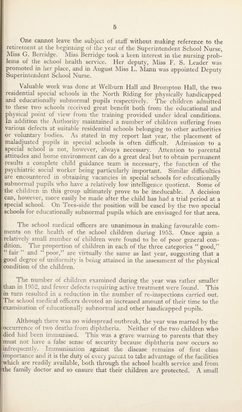 One cannot leave the subject of staff without making reference to the retirement at the beginning of the year of the Superintendent School Nurse, Miss G. Berridge. Miss Berridge took a keen interest in the nursing prob¬ lems of the school health service. Her deputy, Miss F. S. Leader was promoted in her place, and in August Miss L. Mann was appointed Deputy Superintendent School Nurse. Valuable work was done at Welburn Hall and Brompton Hall, the two residential special schools in the North Riding for physically handicapped and educationally subnormal pupils respectively. The children admitted to these two schools received great benefit both from the educational and physical point of view from the training provided under ideal conditions. In addition the Authority maintained a number of children suffering from various defects at suitable residential schools belonging to other authorities or voluntary bodies. As stated in my report last year, the placement of maladjusted pupils in special schools is often difficult. Admission to a special school is not, however, always necessary. Attention to parental attitudes and home environment can do a great deal but to obtain permanent results a complete child guidance team is necessary, the function of the psychiatric social worker being particularly important. Similar difficulties are encountered in obtaining vacancies in special schools for educationally subnormal pupils who have a relatively low intelligence quotient. Some of the children in this group ultimately prove to be ineducable. A decision can, however, more easily be made after the child has had a trial period at a special school. On Tees-side the position will be eased by the two special schools for educationally subnormal pupils which are envisaged for that area. The school medical officers are unanimous in making favourable com¬ ments on the health of the school children during 1953. Once again a relatively small number of children were found to be of poor general con¬ dition. The proportion of children in each of the three categories “ good,” “ fair and “ poor,” are virtually the same as last year, suggesting that a good degree of uniformity is being attained in the assessment of the physical condition of the children. The number of children examined during the year was rather smaller than in 1952, and fewer defects requiring active treatment were found. This in turn resulted in a reduction in the number of re-inspections carried out. The school medical officers devoted an increased amount of their time to the examination of educationally subnormal and other handicapped pupils. Although there was no widespread outbreak, the year was marred by the occurrence of two deaths from diphtheria. Neither of the two children who died had been immunised. This was a grave warning to parents that they must not have a false sense of security because diphtheria now occurs so infrequently. Immunisation against the disease remains of first class importance and it is the duty of every parent to take advantage of the facilities which are readily available, both through the school health service and from the family doctor and so ensure that their children are protected. A small