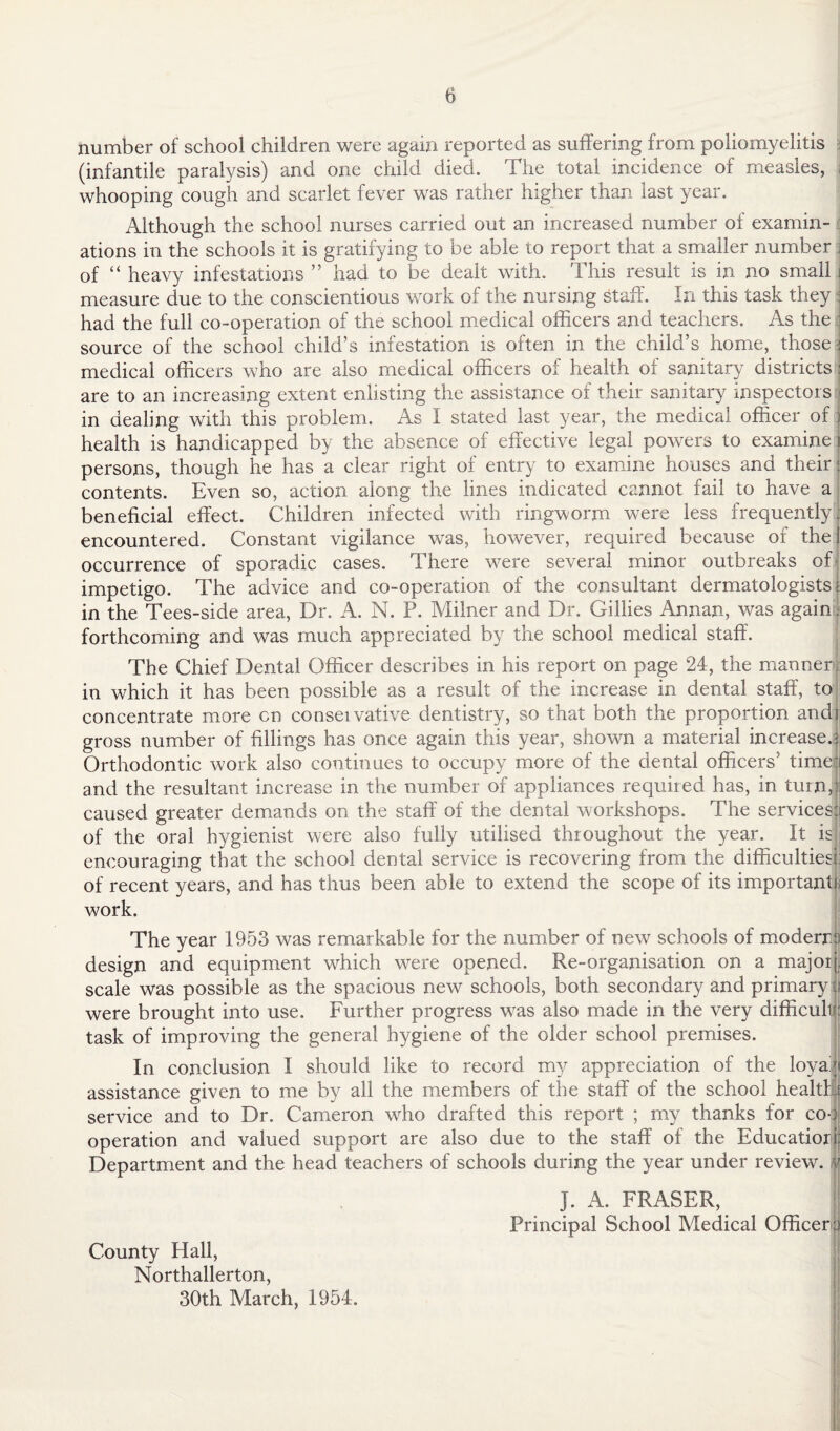 number of school children were again reported as suffering from poliomyelitis (infantile paralysis) and one child died. The total incidence of measles, whooping cough and scarlet fever was rather higher than last year. Although the school nurses carried out an increased number of examin¬ ations in the schools it is gratifying to be able to report that a smaller number \ of “ heavy infestations ” had to be dealt with. This result is in no small measure due to the conscientious work of the nursing staff. In this task they had the full co-operation of the school medical officers and teachers. As the source of the school child’s infestation is often in the child’s home, those medical officers who are also medical officers of health of sanitary districts are to an increasing extent enlisting the assistance of their sanitary inspectors in dealing with this problem. As I stated last year, the medical officer of health is handicapped by the absence of effective legal powers to examine persons, though he has a clear right of entry to examine houses and their contents. Even so, action along the lines indicated cannot fail to have a beneficial effect. Children infected with ringworm were less frequently- encountered. Constant vigilance was, however, required because of the occurrence of sporadic cases. There were several minor outbreaks of impetigo. The advice and co-operation of the consultant dermatologists ; in the Tees-side area, Dr. A. N. P. Milner and Dr. Gillies Annan, was again. forthcoming and was much appreciated by the school medical staff. The Chief Dental Officer describes in his report on page 24, the manner in which it has been possible as a result of the increase in dental staff, to concentrate more cn conseivative dentistry, so that both the proportion and gross number of fillings has once again this year, shown a material increase. Orthodontic work also continues to occupy more of the dental officers’ time; and the resultant increase in the number of appliances required has, in turn, caused greater demands on the staff of the dental workshops. The services j of the oral hygienist were also fully utilised throughout the year. It is encouraging that the school dental service is recovering from the difficulties! of recent years, and has thus been able to extend the scope of its important], work. The year 1953 was remarkable for the number of new schools of moderra design and equipment which w^ere opened. Re-organisation on a major scale was possible as the spacious new schools, both secondary and primary were brought into use. Further progress was also made in the very difficuli: task of improving the general hygiene of the older school premises. In conclusion I should like to record my appreciation of the loya: assistance given to me by all the members of the staff of the school health, service and to Dr. Cameron who drafted this report ; my thanks for co-, operation and valued support are also due to the staff of the Education Department and the head teachers of schools during the year under review. / J. A. FRASER, Principal School Medical Officer:) County Hall, Northallerton, 30th March, 1954.