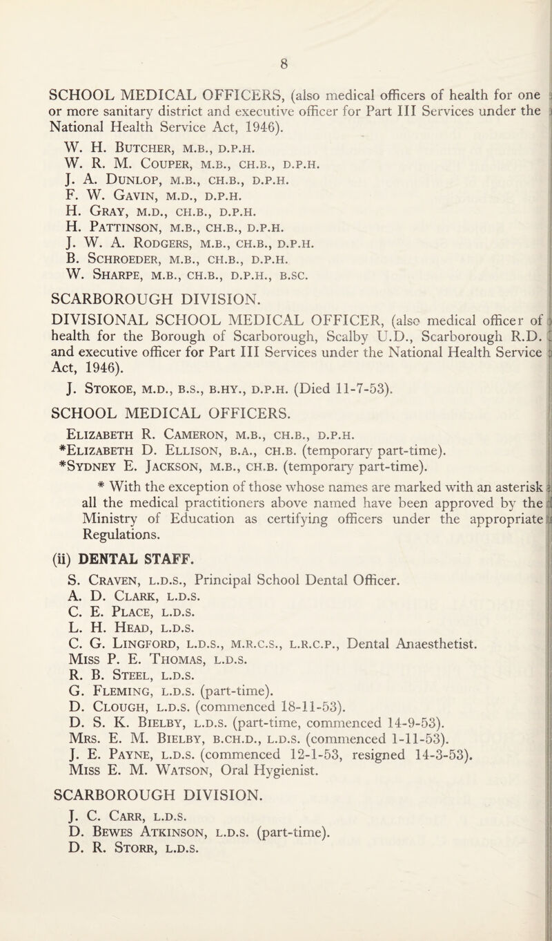 SCHOOL MEDICAL OFFICERS, (also medical officers of health for one 3 or more sanitary district and executive officer for Part III Services under the National Health Service Act, 1946). W. H. Butcher, m.b., d.p.h. W. R. M. COUPER, M.B., CH.B., D.P.H. J. A. Dunlop, m.b., ch.b., d.p.h. F. W. Gavin, m.d., d.p.h. H. Gray, m.d., ch.b., d.p.h. H. Pattinson, m.b., ch.b., d.p.h. J. W. A. Rodgers, m.b., ch.b., d.p.h. B. SCHROEDER, M.B., CH.B., D.P.H. W. Sharpe, m.b., ch.b., d.p.h., b.sc. SCARBOROUGH DIVISION. DIVISIONAL SCHOOL MEDICAL OFFICER, (also medical officer of health for the Borough of Scarborough, Scalby U.D., Scarborough R.D. J and executive officer for Part III Services under the National Health Service ii Act, 1946). J. Stokoe, m.d., b.s., b.hy., d.p.h. (Died 11-7-53). SCHOOL MEDICAL OFFICERS. Elizabeth R. Cameron, m.b., ch.b., d.p.h. *Elizabeth D. Ellison, b.a., ch.b. (temporary part-time). ^Sydney E. Jackson, m.b., ch.b. (temporary part-time). * With the exception of those whose names are marked with an asterisk % all the medical practitioners above named have been approved by the t Ministry of Education as certifying officers under the appropriate e Regulations. (ii) DENTAL STAFF. S. Craven, l.d.s., Principal School Dental Officer. A. D. Clark, l.d.s. C. E. Place, l.d.s. L. H. Head, l.d.s. C. G. Lingford, l.d.s., m.r.c.s., l.r.c.p., Dental Anaesthetist. Miss P. E. Thomas, l.d.s. R. B. Steel, l.d.s. G. Fleming, l.d.s. (part-time). D. Clough, l.d.s. (commenced 18-11-53). D. S. K. Bielby, l.d.s. (part-time, commenced 14-9-53). Mrs. E. M. Bielby, b.ch.d., l.d.s. (commenced 1-11-53). J. E. Payne, l.d.s. (commenced 12-1-53, resigned 14-3-53). Miss E. M. Watson, Oral Hygienist. SCARBOROUGH DIVISION. J. C. Carr, l.d.s. D. Bewes Atkinson, l.d.s. (part-time). D. R. Storr, l.d.s.