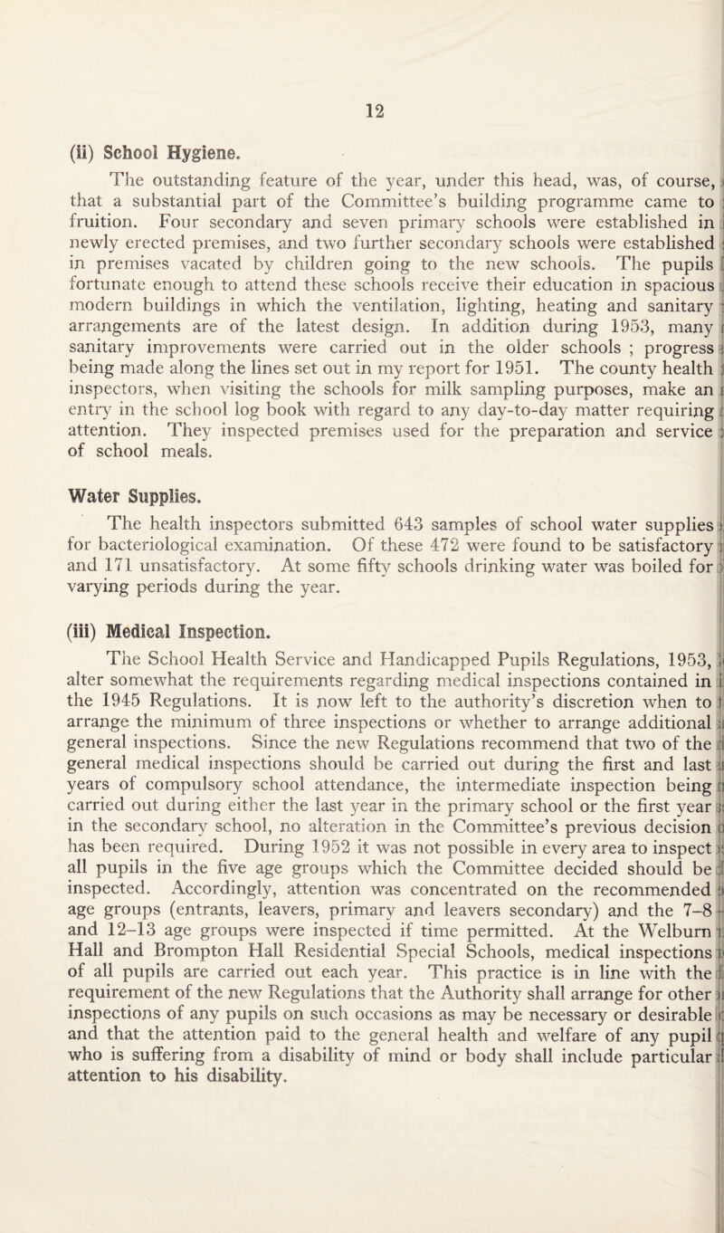 (ii) School Hygiene. The outstanding feature of the year, under this head, was, of course, t that a substantial part of the Committee’s building programme came to fruition. Four secondary and seven primary schools were established in i newly erected premises, and two further secondary schools were established : in premises vacated by children going to the new schools. The pupils i fortunate enough to attend these schools receive their education in spacious . modern buildings in which the ventilation, lighting, heating and sanitary j arrangements are of the latest design. In addition during 1953, many ( sanitary improvements were carried out in the older schools ; progress i being made along the lines set out in my report for 1951. The county health ) inspectors, when visiting the schools for milk sampling purposes, make an i entry in the school log book with regard to any day-to-day matter requiring attention. They inspected premises used for the preparation and service : of school meals. Water Supplies. The health inspectors submitted 643 samples of school water supplies h for bacteriological examination. Of these 472 were found to be satisfactory t and 171 unsatisfactory. At some fifty schools drinking wrater was boiled for J varying periods during the year. (iii) Medical Inspection. The School Health Service and Handicapped Pupils Regulations, 1953, jj alter somewhat the requirements regarding medical inspections contained in i the 1945 Regulations. It is now left to the authority’s discretion when to \ arrange the minimum of three inspections or whether to arrange additional u general inspections. Since the new Regulations recommend that two of the 1 general medical inspections should be carried out during the first and last it years of compulsory school attendance, the intermediate inspection being :? carried out during either the last year in the primary school or the first year ;; in the secondary school, no alteration in the Committee’s previous decision o has been required. During 1952 it was not possible in every area to inspect | all pupils in the five age groups which the Committee decided should be I inspected. Accordingly, attention was concentrated on the recommended § age groups (entrants, leavers, primary and leavers secondary) and the 7-8 | and 12-13 age groups were inspected if time permitted. At the Welburn i. Hall and Brompton Hall Residential Special Schools, medical inspections i< of all pupils are carried out each year. This practice is in line with the j; requirement of the new Regulations that the Authority shall arrange for other )i inspections of any pupils on such occasions as may be necessary or desirable £ and that the attention paid to the general health and welfare of any pupil q who is suffering from a disability of mind or body shall include particular ;i attention to his disability. 1