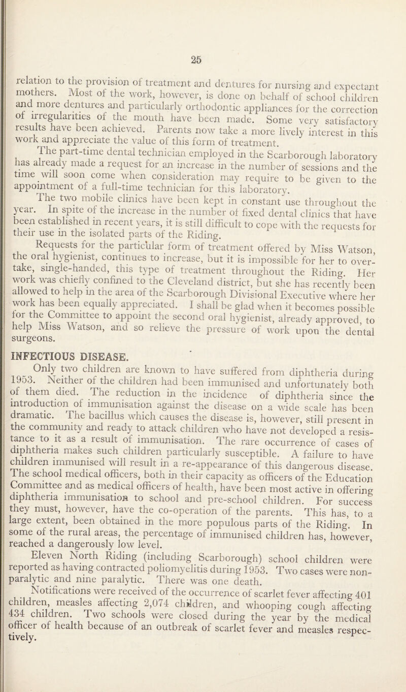 relation to the provision of treatment and dentures for nursing and expectant mothers. Most of the work, however, is done on behalf of school children and more dentures and particularly orthodontic appliances for the correction o irregularities of die mouth have been made. Some very satisfactory results have been achieved. Parents now take a more lively interest in this work and appreciate the value of this form of treatment. The part-time dental technician employed in the Scarborough laboratory las already made a request for an increase in the number of sessions and the time will soon come when consideration may require to be given to the appointment of a full-time technician for this laboratory. The two mobile clinics have been kept in constant use throughout the year. In spite of the increase in the number of fixed dental clinics that have been established m recent years, it is still difficult to cope with the requests for their use m the isolated parts of the Riding. 1 Requests for the particular form of treatment offered by Miss Watson the oral hygienist, continues to increase, but it is impossible for her to over¬ take, single-handed, this type of treatment throughout the Riding. Her work was chiefly confined to the Cleveland district, but she has recently been allowed to help in the area of the Scarborough Divisional Executive where her work has been equally appreciated. I shall be glad when it becomes possible I the Committee to appoint the second oral hygienist, already approved to help Miss Watson, and so relieve the pressure of work upon the dental surgeons. INFECTIOUS DISEASE. Only two children are known to have suffered from diphtheria during 1J55. Neither o± the childien had been immunised and unfortunately both of them died. The reduction in the incidence of diphtheria since the introduction of immunisation against the disease on a wide scale has been dramatic. The bacillus which causes the disease is, however, still present in the community and ready to attack children who have not developed a resis¬ tance to it as a result of immunisation. The rare occurrence of cases of diphtheria makes such children particularly susceptible. A failure to have children immunised will result in a re-appearance of this dangerous disease The school medical officers, both in their capacity as officers of the Education Committee and as medical officers of health, have been most active in offering diphtheria immunisation to school and pre-school children. For success they must, however, have the co-operation of the parents. This has, to a large extent, been obtained in the more populous parts of the Riding. In some of the rural areas, the percentage of immunised children has, however reached a dangerously low level. Eleven North Riding (including Scarborough) school children were reported as having contracted poliomyelitis during 1953. Two cases were non¬ paralytic and nine paralytic. There was one death. Notifications were received of the occurrence of scarlet fever affecting 401 children, measles affecting 2,074 children, and whooping cough affecting 434 children. Two schools were closed during the year by the medical officer of health because of an outbreak of scarlet fever and measles respec¬ tively. r