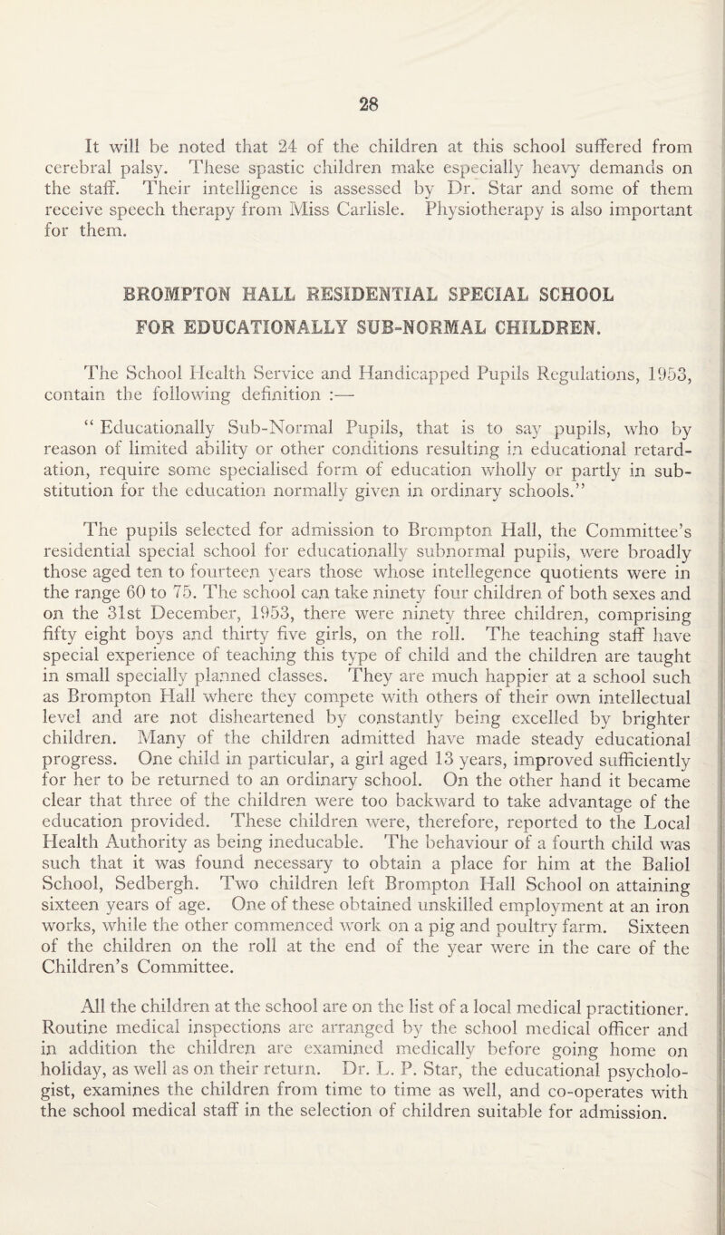 It will be noted that 24 of the children at this school suffered from cerebral palsy. These spastic children make especially heavy demands on the staff. Their intelligence is assessed by Dr. Star and some of them receive speech therapy from Miss Carlisle. Physiotherapy is also important for them. BROMPTON HALL RESIDENTIAL SPECIAL SCHOOL FOR EDUCATIONALLY SUB-NORMAL CHILDREN. The School Health Service and Handicapped Pupils Regulations, 1953, contain the following definition :— “ Educationally Sub-Normal Pupils, that is to say pupils, who by reason of limited ability or other conditions resulting in educational retard¬ ation, require some specialised form of education wholly or partly in sub¬ stitution for the education normally given in ordinary schools.” The pupils selected for admission to Brompton Hall, the Committee’s residential special school for educationally subnormal pupils, were broadly those aged ten to fourteen years those whose intellegence quotients were in the range 60 to 75. The school can take ninety four children of both sexes and on the 31st December, 1953, there were ninety three children, comprising fifty eight boys and thirty five girls, on the roll. The teaching staff have special experience of teaching this type of child and the children are taught in small specially planned classes. They are much happier at a school such as Brompton Hall where they compete with others of their own intellectual level and are not disheartened by constantly being excelled by brighter children. Many of the children admitted have made steady educational progress. One child in particular, a girl aged 13 years, improved sufficiently for her to be returned to an ordinary school. On the other hand it became clear that three of the children were too backward to take advantage of the education provided. These children were, therefore, reported to the Local Health Authority as being ineducable. The behaviour of a fourth child was such that it was found necessary to obtain a place for him at the Baliol School, Sedbergh. Two children left Brompton Hall School on attaining sixteen years of age. One of these obtained unskilled employment at an iron works, while the other commenced work on a pig and poultry farm. Sixteen of the children on the roll at the end of the year were in the care of the Children’s Committee. All the children at the school are on the list of a local medical practitioner. Routine medical inspections arc arranged by the school medical officer and in addition the children are examined medically before going home on holiday, as well as on their return. Dr. L. P. Star, the educational psycholo¬ gist, examines the children from time to time as well, and co-operates with the school medical staff in the selection of children suitable for admission.