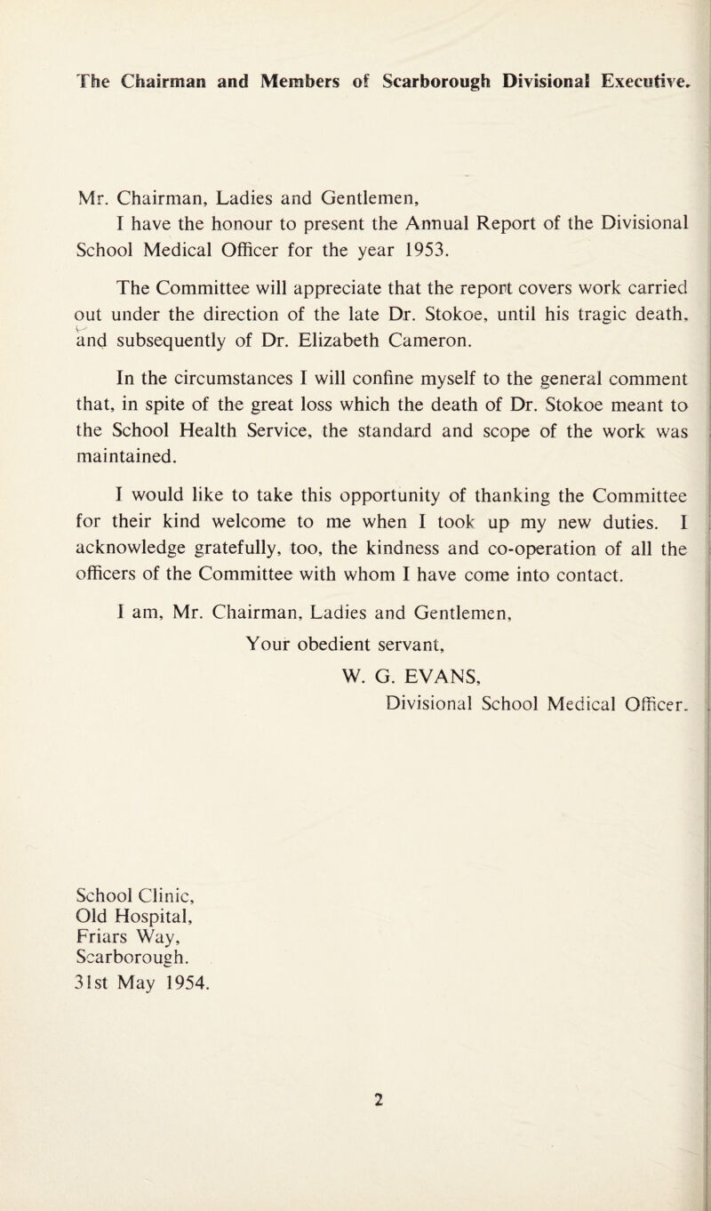 The Chairman and Members of Scarborough Divisional Executive, Mr. Chairman, Ladies and Gentlemen, I have the honour to present the Annual Report of the Divisional School Medical Officer for the year 1953. The Committee will appreciate that the report covers work carried out under the direction of the late Dr. Stokoe, until his trade death, and subsequently of Dr. Elizabeth Cameron. In the circumstances I will confine myself to the general comment that, in spite of the great loss which the death of Dr. Stokoe meant to the School Health Service, the standard and scope of the work was maintained. I would like to take this opportunity of thanking the Committee for their kind welcome to me when I took up my new duties. I acknowledge gratefully, too, the kindness and co-operation of all the officers of the Committee with whom I have come into contact. I am, Mr. Chairman, Ladies and Gentlemen, Your obedient servant, W. G. EVANS, Divisional School Medical Officer- School Clinic, Old Hospital, Friars Way, Scarborough. 31st May 1954.