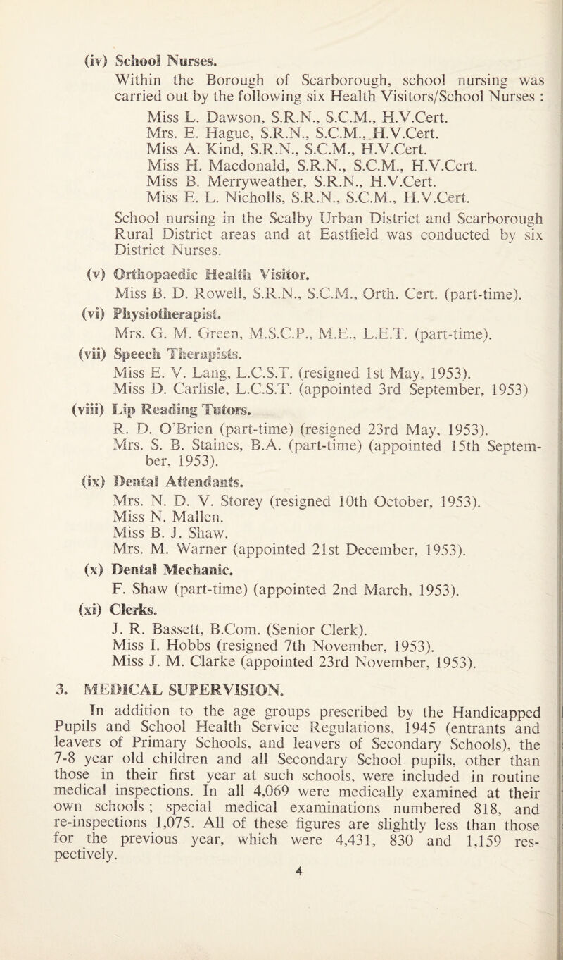 Within the Borough of Scarborough, school nursing was carried out by the following six Health Visitors/School Nurses : Miss L. Dawson, S.R.N., S.C.M., H.V.Cert. Mrs. E. Hague, S.R.N., S.C.M., H.V.Cert. Miss A. Kind, S.R.N., S.C.M., H.V.Cert. Miss H. Macdonald, S.R.N., S.C.M., H.V.Cert. Miss B. Merryweather, S.R.M., H.V.Cert. Miss E. L. Nicholls, S.R.N., S.C.M., H.V.Cert. School nursing in the Scalby Urban District and Scarborough Rural District areas and at Eastfield was conducted by six District Nurses. (v) Orthopaedic Health Visitor. Miss B. D. Rowell, S.R.N., S.C.M., Orth. Cert, (part-time). (vl) Physiotherapist. Mrs. G. M. Green, M.S.C.P., M.E., L.E.T. (part-time). (vii) Speech Therapists. Miss E. V. Lang, L.C.S.T. (resigned 1st May, 1953). Miss D. Carlisle, L.C.S.T. (appointed 3rd September, 1953) (viii) Lip Reading Tutors. R. D. O’Brien (part-time) (resigned 23rd May, 1953). Mrs. S. B. Staines, B.A. (part-time) (appointed 15th Septem¬ ber, 1953). (ix) Dental Attendants. Mrs. N. D. V. Storey (resigned 10th October, 1953). Miss N. Mallen. Miss B. I. Shaw. Mrs. M. Warner (appointed 21st December, 1953). (x) Dental Mechanic. F. Shaw (part-time) (appointed 2nd March, 1953). (xi) Clerks. J. R. Bassett, B.Com. (Senior Clerk). Miss I. Hobbs (resigned 7th November, 1953). Miss J. M. Clarke (appointed 23rd November, 1953). 3. MEDICAL SUPERVISION. In addition to the age groups prescribed by the Handicapped Pupils and School Health Service Regulations, 1945 (entrants and leavers of Primary Schools, and leavers of Secondary Schools), the 7-8 year old children and all Secondary School pupils, other than those in their first year at such schools, were included in routine medical inspections. In all 4,069 were medically examined at their own schools ; special medical examinations numbered 818, and re-inspections 1,075. All of these figures are slightly less than those for the previous year, which were 4,431, 830 and 1,159 res¬ pectively. 4