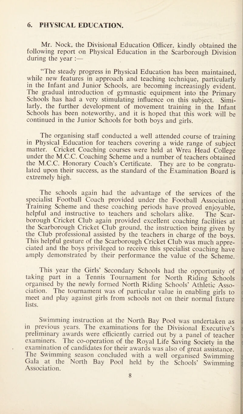 6. PHYSICAL EDUCATION. Mr. Nock, the Divisional Education Officer, kindly obtained the following report on Physical Education in the Scarborough Division during the year :— “The steady progress in Physical Education has been maintained, while new features in approach and teaching technique, particularly in the Infant and Junior Schools, are becoming increasingly evident. The gradual introduction of gymnastic equipment into the Primary Schools has had a very stimulating influence on this subject. Simi¬ larly, the further development of movement training in the Infant Schools has been noteworthy, and it is hoped that this work will be : continued in the Junior Schools for both boys and girls. The organising staff conducted a well attended course of training in Physical Education for teachers covering a wide range of subject matter. Cricket Coaching courses were held at Wrea Head College under the M.C.C. Coaching Scheme and a number of teachers obtained | the M.C.C. Honorary Coach’s Certificate. They are to be congratu- lated upon their success, as the standard of the Examination Board is ; extremely high. The schools again had the advantage of the services of the specialist Football Coach provided under the Football Association Training Scheme and these coaching periods have proved enjoyable, helpful and instructive to teachers and scholars alike. The Scar¬ borough Cricket Club again provided excellent coaching facilities at the Scarborough Cricket Club ground, the instruction being given by the Club professional assisted by the teachers in charge of the boys. This helpful gesture of the Scarborough Cricket Club was much appre¬ ciated and the boys privileged to receive this specialist coaching have amply demonstrated by their performance the value of the Scheme. jti V ! i This year the Girls’ Secondary Schools had the opportunity of taking part in a Tennis Tournament for North Riding Schools organised by the newly formed North Riding Schools’ Athletic Asso¬ ciation. The tournament was of particular value in enabling girls to : meet and play against girls from schools not on their normarfixture : lists. Swimming instruction at the North Bay Pool was undertaken as in previous years. The examinations for the Divisional Executive’s preliminary awards were efficiently carried out by a panel of teacher examiners. The co-operation of the Royal Life Saving Society in the examination of candidates for their awards was also of great assistance. The Swimming season concluded with a well organised Swimming Gala at the North Bay Pool held by the Schools’ Swimming Association.