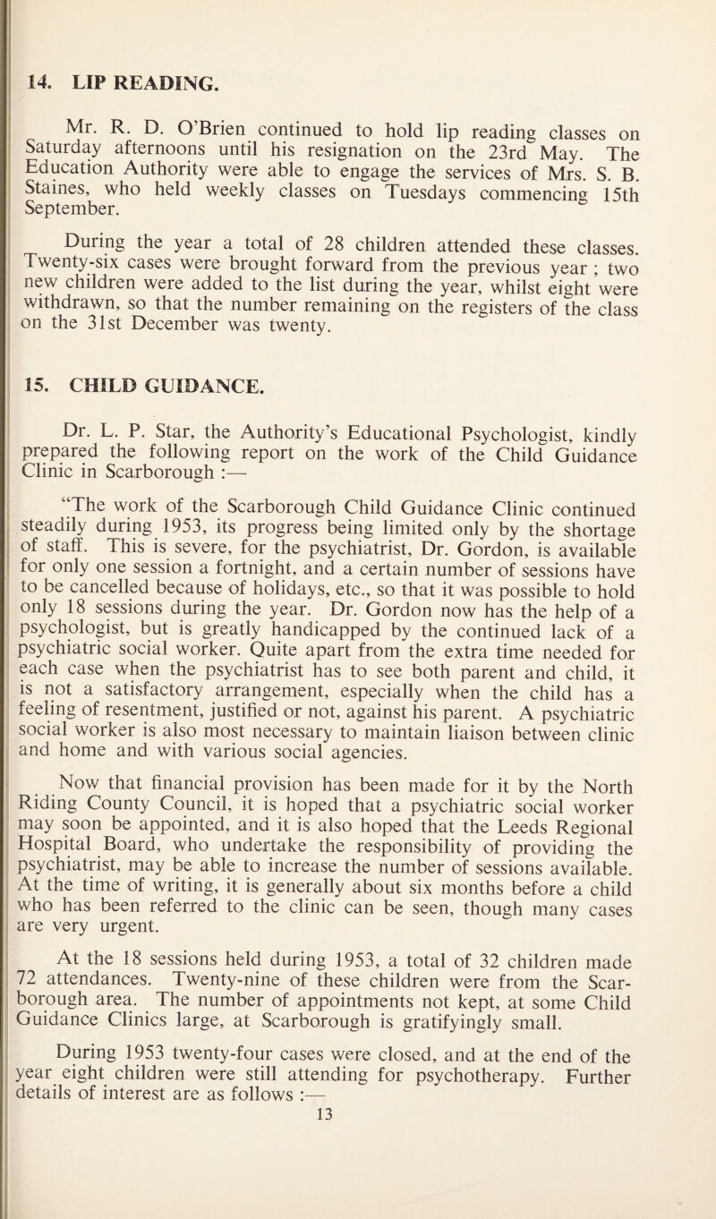 14. LIP READING. Mr. R. D. O’Brien continued to hold lip reading classes on Saturday afternoons until his resignation on the 23rd May. The Education Authority were able to engage the services of Mrs. S. B. Staines, who held weekly classes on Tuesdays commencing 15th September. During the year a total of 28 children attended these classes. Twenty-six cases were brought forward from the previous year ; two new children were added to the list during the year, whilst eight were withdrawn, so that the number remaining on the registers of the class on the 31st December was twenty. 15. CHILD GUIDANCE. Dr. L. P. Star, the Authority’s Educational Psychologist, kindly prepared the following report on the work of the Child Guidance Clinic in Scarborough :— The work of the Scarborough Child Guidance Clinic continued steadily during 1953, its progress being limited only by the shortage of staff. This is severe, for the psychiatrist. Dr. Gordon, is available for only one session a fortnight, and a certain number of sessions have to be cancelled because of holidays, etc., so that it was possible to hold only 18 sessions during the year. Dr. Gordon now has the help of a psychologist, but is greatly handicapped by the continued lack of a psychiatric social worker. Quite apart from the extra time needed for each case when the psychiatrist has to see both parent and child, it is not a satisfactory arrangement, especially when the child has a feeling of resentment, justified or not, against his parent. A psychiatric social worker is also most necessary to maintain liaison between clinic and home and with various social agencies. Now that financial provision has been made for it by the North Riding County Council, it is hoped that a psychiatric social worker may soon be appointed, and it is also hoped that the Leeds Regional Hospital Board, who undertake the responsibility of providing the psychiatrist, may be able to increase the number of sessions available. At the time of writing, it is generally about six months before a child who has been referred to the clinic can be seen, though many cases are very urgent. At the 18 sessions held during 1953, a total of 32 children made 72 attendances. Twenty-nine of these children were from the Scar¬ borough area. The number of appointments not kept, at some Child Guidance Clinics large, at Scarborough is gratifyingly small. During 1953 twenty-four cases were closed, and at the end of the year eight children were still attending for psychotherapy. Further details of interest are as follows :—