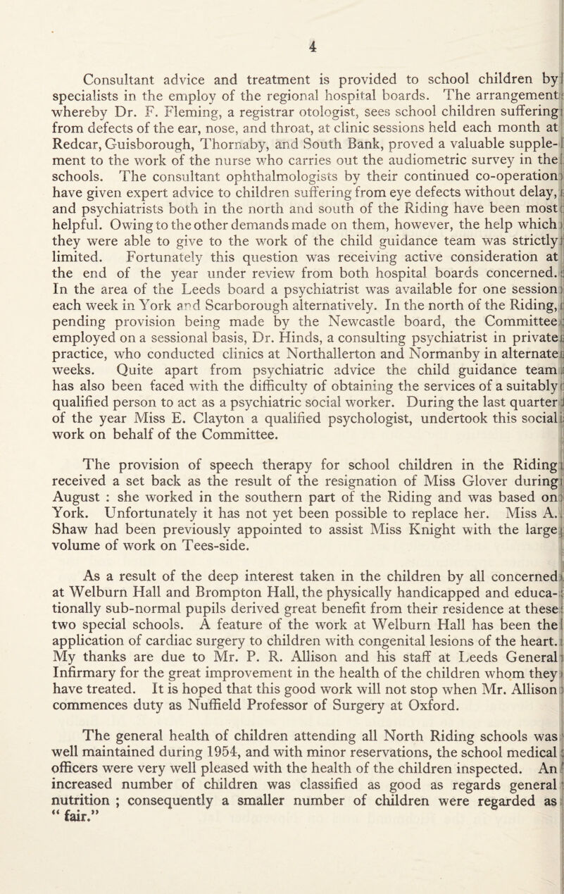 Consultant advice and treatment is provided to school children by! specialists in the employ of the regional hospital boards. The arrangement; whereby Dr. F. Fleming, a registrar otologist, sees school children suffering i from defects of the ear, nose, and throat, at clinic sessions held each month at Redcar, Guisborough, Thornaby, and South Bank, proved a valuable supple¬ ment to the work of the nurse who carries out the audiometric survey in the schools. The consultant ophthalmologists by their continued co-operation) have given expert advice to children suffering from eye defects without delay, i and psychiatrists both in the north and south of the Riding have been most helpful. Owing to the other demands made on them, however, the help which i they were able to give to the work of the child guidance team was strictly! limited. Fortunately this question was receiving active consideration at the end of the year under review from both hospital boards concerned. || In the area of the Leeds board a psychiatrist was available for one session: each week in York and Scarborough alternatively. In the north of the Riding, i pending provision being made by the Newcastle board, the Committee employed on a sessional basis, Dr. Hinds, a consulting psychiatrist in privates practice, who conducted clinics at Northallerton and Normanby in alternate!; weeks. Quite apart from psychiatric advice the child guidance team I has also been faced with the difficulty of obtaining the services of a suitably t qualified person to act as a psychiatric social worker. During the last quarter :l of the year Miss E. Clayton a qualified psychologist, undertook this social i work on behalf of the Committee. The provision of speech therapy for school children in the Riding ; received a set back as the result of the resignation of Miss Glover during; August : she worked in the southern part of the Riding and was based on York. Unfortunately it has not yet been possible to replace her. Miss A. Shaw had been previously appointed to assist Miss Knight with the large volume of work on Tees-side. As a result of the deep interest taken in the children by all concerned! at Welburn Hall and Brompton Hall, the physically handicapped and educa¬ tionally sub-normal pupils derived great benefit from their residence at these: two special schools. A feature of the work at Welburn Hall has been the! application of cardiac surgery to children with congenital lesions of the heart.: My thanks are due to Mr. P. R. Allison and his staff at Leeds General: Infirmary for the great improvement in the health of the children whom they j have treated. It is hoped that this good work will not stop when Mr. Allison : commences duty as Nuffield Professor of Surgery at Oxford. The general health of children attending all North Riding schools was well maintained during 1954, and with minor reservations, the school medical j officers were very well pleased with the health of the children inspected. An ! increased number of children was classified as good as regards general nutrition ; consequently a smaller number of children were regarded as  fair.”