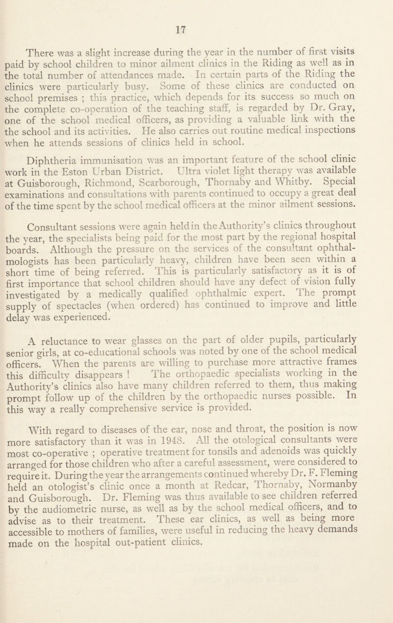 There was a slight increase during the year in the number of first visits paid by school children to minor ailment clinics in the Riding as well as in the total number of attendances made. In certain parts of the Riding the clinics were particularly busy. Some of these clinics are conducted on school premises ; this practice, which depends for its success so much on the complete co-operation of the teaching staff, is regarded by Dr. Gray, one of the school medical officers, as providing a valuable link with the the school and its activities. He also carries out routine medical inspections when he attends sessions of clinics held in school. Diphtheria immunisation was an important feature of the school clinic work in the Eston Urban District. Ultra violet light therapy was available at Guisborough, Richmond, Scarborough, Thornaby and Whitby. Special examinations and consultations with parents continued to occupy a great deal of the time spent by the school medical officers at the minor ailment sessions. Consultant sessions were again held in the Authority’s clinics throughout the year, the specialists being paid for the most part by the regional hospital boards. Although the pressure on the services of the consultant ophthal¬ mologists has been particularly heavy, children have been seen within a short time of being referred. This is particularly satisfactory as. it is of first importance that school children should have any defect of vision fully investigated by a medically qualified ophthalmic expert. The prompt supplyof spectacles (when ordered) has continued to improve and little delay was experienced. A reluctance to wear glasses on the part of older pupils, particularly senior girls, at co-educational schools was noted by one of the school medical officers. When the parents are willing to purchase more attractive frames this difficulty disappears ! The orthopaedic specialists working in the Authority’s clinics also have many children referred to them, thus making prompt follow up of the children by the orthopaedic nurses possible. In this way a really comprehensive service is provided. With regard to diseases of the ear, nose and throat, the position is now more satisfactory than it was in 1948. All the otological consultants were most co-operative ; operative treatment for tonsils and adenoids was quickly arranged for those children who after a careful assessment, were considered to require it. During the year the arrangements continued whereby Dr. F. iH leming held an otologist’s clinic once a month at Redcar, Thornaby, Normanby and Guisborough. Dr. Fleming was thus available to see children referred by the audiometric nurse, as well as by the school medical officers, and to advise as to their treatment. These ear clinics, as well as being more accessible to mothers of families, were useful in reducing the heavy demands made on the hospital out-patient clinics.