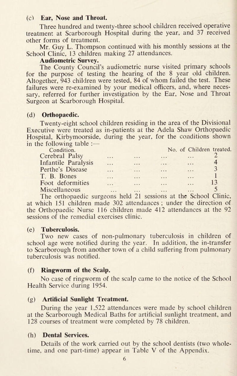 (c) Ear, Nose and Throat. Three hundred and twenty-three school children received operative treatment at Scarborough Hospital during the year, and 37 received other forms of treatment. Mr. Guy L. Thompson continued with his monthly sessions at the School Clinic, 13 children making 27 attendances. Audiometric Survey. The County Council’s audiometric nurse visited primary schools for the purpose of testing the hearing of the 8 year old children. Altogether, 943 children were tested, 84 of whom failed the test. These failures were re-examined by your medical officers, and, where neces¬ sary, referred for further investigation by the Ear, Nose and Throat Surgeon at Scarborough Hospital. (d) Orthopaedic. Twenty-eight school children residing in the area of the Divisional Executive were treated as in-patients at the Adela Shaw Orthopaedic Hospital, Kirbymoorside, during the year, for the conditions shown in the following table :— Condition. No. of Children treated. Cerebral Palsy ... ... ... ... 2 Infantile Paralysis ... ... ... ... 4 Perthe’s Disease ... ... ... ... 3 T. B. Bones ... ... ... ... 1 Foot deformities ... ... ... ... 13 Miscellaneous ... ... ... ... 5 The orthopaedic surgeons held 21 sessions at the School Clinic, at which 151 children made 302 attendances ; under the direction of the Orthopaedic Nurse 116 children made 412 attendances at the 92 sessions of the remedial exercises clinic. (e) Tuberculosis. Two new cases of non-pulmonary tuberculosis in children of school age were notified during the year. In addition, the in-transfer to Scarborough from another town of a child suffering from pulmonary tuberculosis was notified. (f) Ringworm of the Scalp. No case of ringworm of the scalp came to the notice of the School Health Service during 1954. (g) Artificial Sunlight Treatment. During the year 1,522 attendances were made by school children at the Scarborough Medical Baths for artificial sunlight treatment, and 128 courses of treatment were completed by 78 children. (h) Dental Services. Details of the work carried out by the school dentists (two whole- time, and one part-time) appear in Table V of the Appendix.