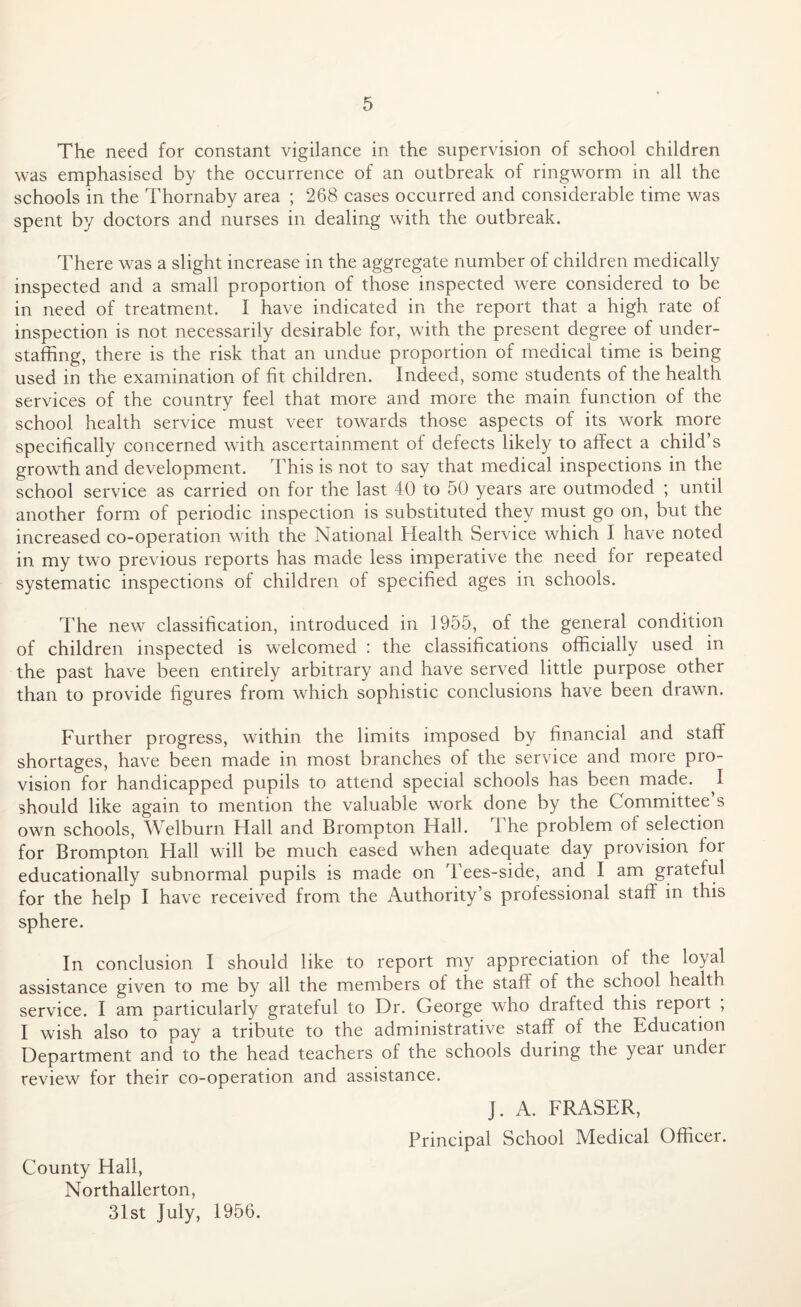 The need for constant vigilance in the supervision of school children was emphasised by the occurrence of an outbreak of ringworm in all the schools in the Thornaby area ; 268 cases occurred and considerable time was spent by doctors and nurses in dealing with the outbreak. There was a slight increase in the aggregate number of children medically inspected and a small proportion of those inspected were considered to be in need of treatment. I have indicated in the report that a high rate of inspection is not necessarily desirable for, with the present degree of under- staffing, there is the risk that an undue proportion of medical time is being used in the examination of fit children. Indeed, some students of the health services of the country feel that more and more the main function of the school health service must veer towards those aspects of its work more specifically concerned with ascertainment of defects likely to affect a child’s growth and development. This is not to say that medical inspections in the school service as carried on for the last 40 to 50 years are outmoded ; until another form of periodic inspection is substituted they must go on, but the increased co-operation with the National Health Service which I have noted in my two previous reports has made less imperative the need for repeated systematic inspections of children of specified ages in schools. The new classification, introduced in 1955, of the general condition of children inspected is welcomed : the classifications officially used in the past have been entirely arbitrary and have served little purpose other than to provide figures from which sophistic conclusions have been drawn. Further progress, within the limits imposed by financial and staff shortages, have been made in most branches of the service and more pro¬ vision for handicapped pupils to attend special schools has been made. I should like again to mention the valuable work done by the Committee s own schools, Welburn Hall and Brompton Hall, i he problem of selection for Brompton Hall will be much eased when adequate day provision for educationally subnormal pupils is made on Tees-side, and I am grateful for the help I have received from the Authority’s professional staff in this sphere. In conclusion I should like to report my appreciation of the loyal assistance given to me by all the members of the staff of the scnool health service. I am particularly grateful to Dr. George who drafted this report ; I wish also to pay a tribute to the administrative staff of the education Department and to the head teachers of the schools during the year undei review for their co-operation and assistance. J. A. FRASER, Principal School Medical Officer. County Hall, Northallerton, 31st July, 1956.