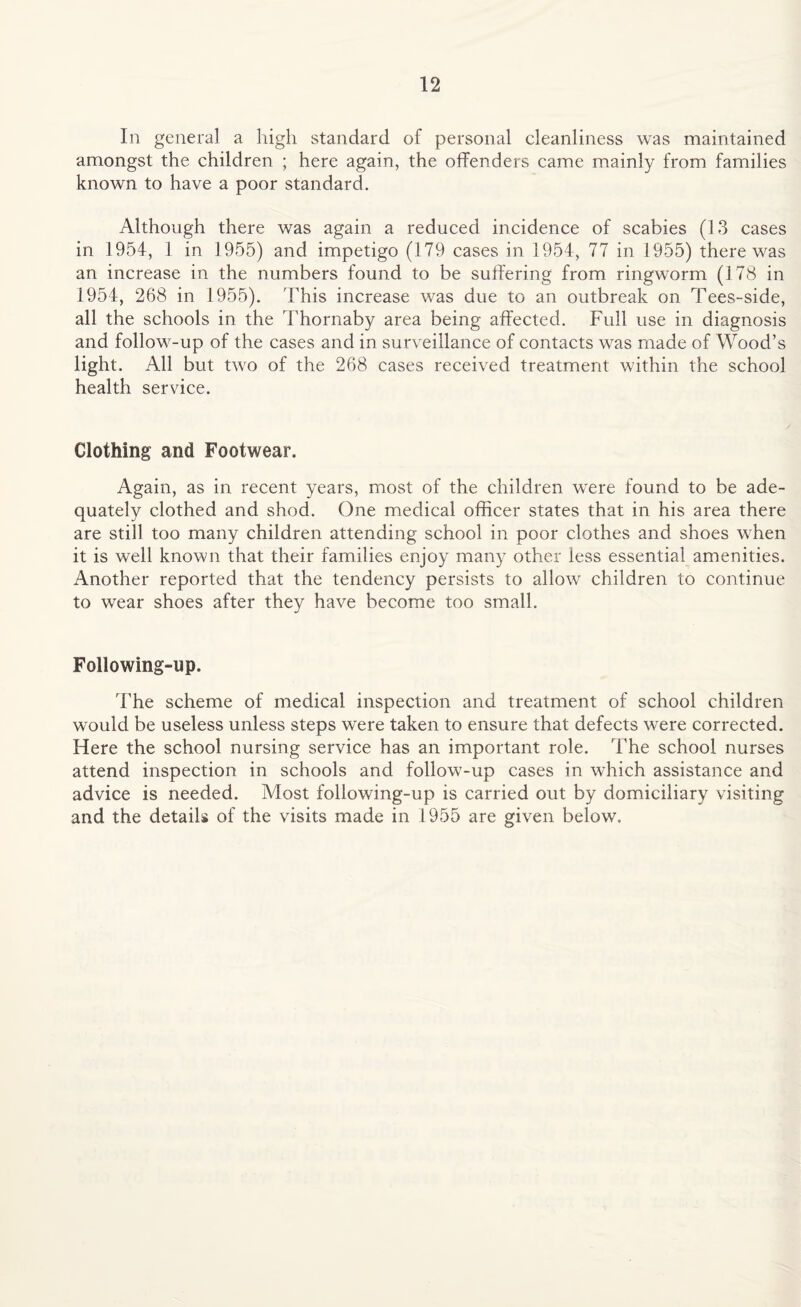 In general a high standard of personal cleanliness was maintained amongst the children ; here again, the offenders came mainly from families known to have a poor standard. Although there was again a reduced incidence of scabies (13 cases in 1954, 1 in 1955) and impetigo (179 cases in 1954, 77 in 1955) there w^as an increase in the numbers found to be suffering from ringworm (178 in 1954, 268 in 1955). This increase was due to an outbreak on Tees-side, all the schools in the Thornaby area being affected. Full use in diagnosis and follow'-up of the cases and in surveillance of contacts was made of Wood’s light. All but twro of the 268 cases received treatment within the school health service. Clothing and Footwear. Again, as in recent years, most of the children were found to be ade¬ quately clothed and shod. One medical officer states that in his area there are still too many children attending school in poor clothes and shoes when it is well known that their families enjoy many other less essential amenities. Another reported that the tendency persists to allow children to continue to wear shoes after they have become too small. Following-up. The scheme of medical inspection and treatment of school children would be useless unless steps wTere taken to ensure that defects were corrected. Here the school nursing service has an important role. The school nurses attend inspection in schools and follow-up cases in which assistance and advice is needed. Most following-up is carried out by domiciliary visiting and the details of the visits made in 1955 are given below.