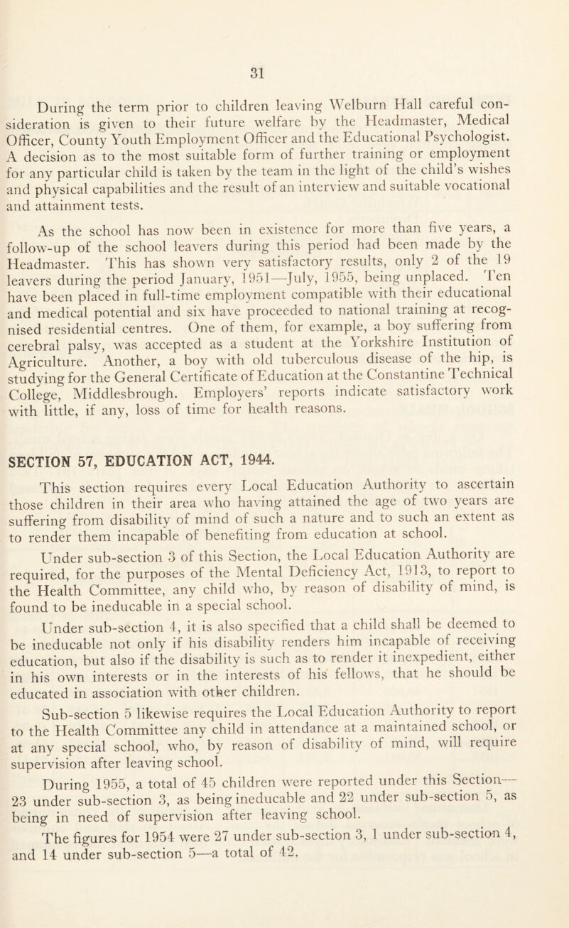 During the term prior to children leaving Welburn Hall careful con¬ sideration is given to their future welfare by the Headmaster, Medical Officer, County Youth Employment Officer and the Educational Psychologist. A decision as to the most suitable form of further training or employment for any particular child is taken by the team in the light ot the child s wishes and physical capabilities and the result of an interview and suitable vocational and attainment tests. As the school has now been in existence for more than five years, a follow-up of the school leavers during this period had been made by the Headmaster. This has shown very satisfactory results, only 2 of the i 9 leavers during the period January, 1951—July, 1955, being unplaced. Ten have been placed in full-time employment compatible with their educational and medical potential and six have proceeded to national training at recog¬ nised residential centres. One of them, for example, a boy suffering from cerebral palsy, was accepted as a student at the \ orkshire Institution of Agriculture. Another, a boy with old tuberculous disease of the hip, is studying for the General Certificate of Education at the Constantine 1 echnical College, Middlesbrough. Employers’ reports indicate satisfactory work with little, if any, loss of time for health reasons. SECTION 57, EDUCATION ACT, 1944. This section requires every Local Education Authority to ascertain those children in their area who having attained the age of two years are suffering from disability of mind of such a nature and to such an extent as to render them incapable of benefiting from education at school. Under sub-section 3 of this Section, the Local Education Authority are required, for the purposes of the Mental Deficiency Act, 1913, to report to the Health Committee, any child who, by reason of disability of mind, is found to be ineducable in a special school. Under sub-section 4, it is also specified that a child shall be deemed to be ineducable not only if his disability renders him incapable ol receiving education, but also if the disability is such as to render it inexpedient, either in his own interests or in the interests of his fellows, that he should be educated in association with other children. Sub-section 5 likewise requires the Local Education Authority to report to the Health Committee any child in attendance at a maintained school, or at any special school, who, by reason of disability ol mind, will requite supervision after leaving school. During 1955, a total of 45 children were reported under this Section— 23 under sub-section 3, as being ineducable and 22 under sub-section. 5, as being in need of supervision after leaving school. The figures for 1954 were 27 under sub-section 3, 1 under sub-section 4, and 14 under sub-section 5—a total of 42.