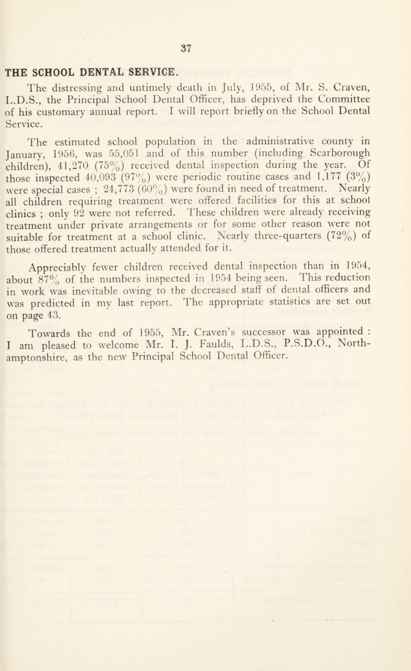 THE SCHOOL DENTAL SERVICE. The distressing and untimely death in July, 1955, of Mr. S. Craven, L.D.S., the Principal School Dental Officer, has deprived the Committee of his customary annual report. I will report briefly on the School Dental Service. The estimated school population in the administrative county in January, 1956, was 55,051 and of this number (including Scarborough children), 41,270 (75%) received dental inspection during the year. Of those inspected 40,093 (97%) were periodic routine cases and 1,177 (3%) were special cases ; 24,773 (60%) were found in need of treatment. Nearly all children requiring treatment were offered facilities for this at school clinics ; only 92 were not referred. These children were already receiving treatment under private arrangements or for some other reason were not suitable for treatment at a school clinic. Nearly three-quarters (72%) of those offered treatment actually attended for it. Appreciably fewer children received dental inspection than in 1954, about 87% of the numbers inspected in 1954 being seen. This reduction in work was inevitable owing to the decreased staff of dental officers and was predicted in my last report. The appropriate statistics are set out on page 43. Towards the end of 1955, Mr. Craven’s successor was appointed : I am pleased to welcome Mr. I. J. Faulds, L.D.S., P.S.D.O., North¬ amptonshire, as the new Principal School Dental Officer.