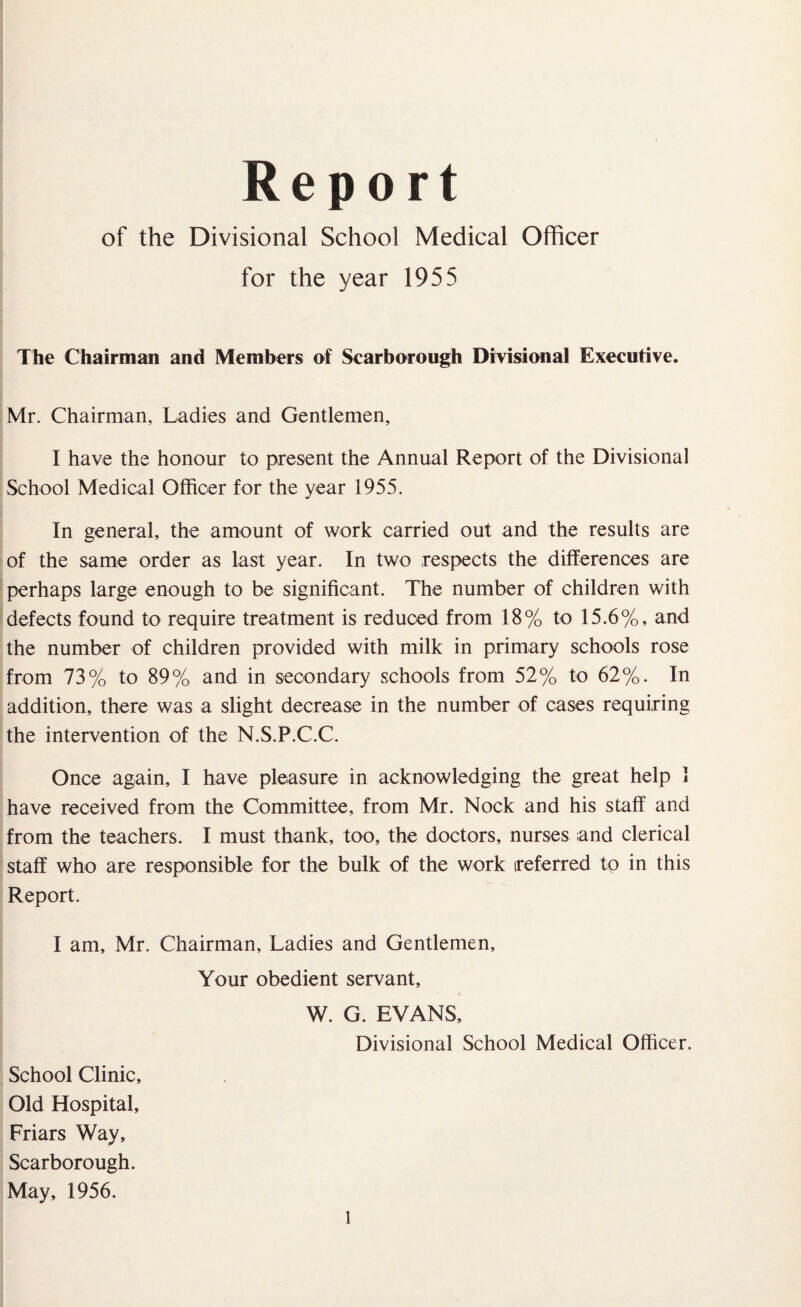 Report of the Divisional School Medical Officer for the year 1955 The Chairman and Members of Scarborough Divisional Executive. Mr. Chairman, Ladies and Gentlemen, I have the honour to present the Annual Report of the Divisional School Medical Officer for the year 1955. In general, the amount of work carried out and the results are of the same order as last year. In two respects the differences are perhaps large enough to be significant. The number of children with defects found to require treatment is reduced from 18% to 15.6%, and the number of children provided with milk in primary schools rose from 73% to 89% and in secondary schools from 52% to 62%. In addition, there was a slight decrease in the number of cases requiring the intervention of the N.S.P.C.C. Once again, I have pleasure in acknowledging the great help 1 have received from the Committee, from Mr. Nock and his staff and from the teachers. I must thank, too, the doctors, nurses and clerical staff who are responsible for the bulk of the work referred to in this Report. I am, Mr. Chairman, Ladies and Gentlemen, Your obedient servant, W. G. EVANS, Divisional School Medical Officer. School Clinic, Old Hospital, Friars Way, Scarborough. May, 1956.