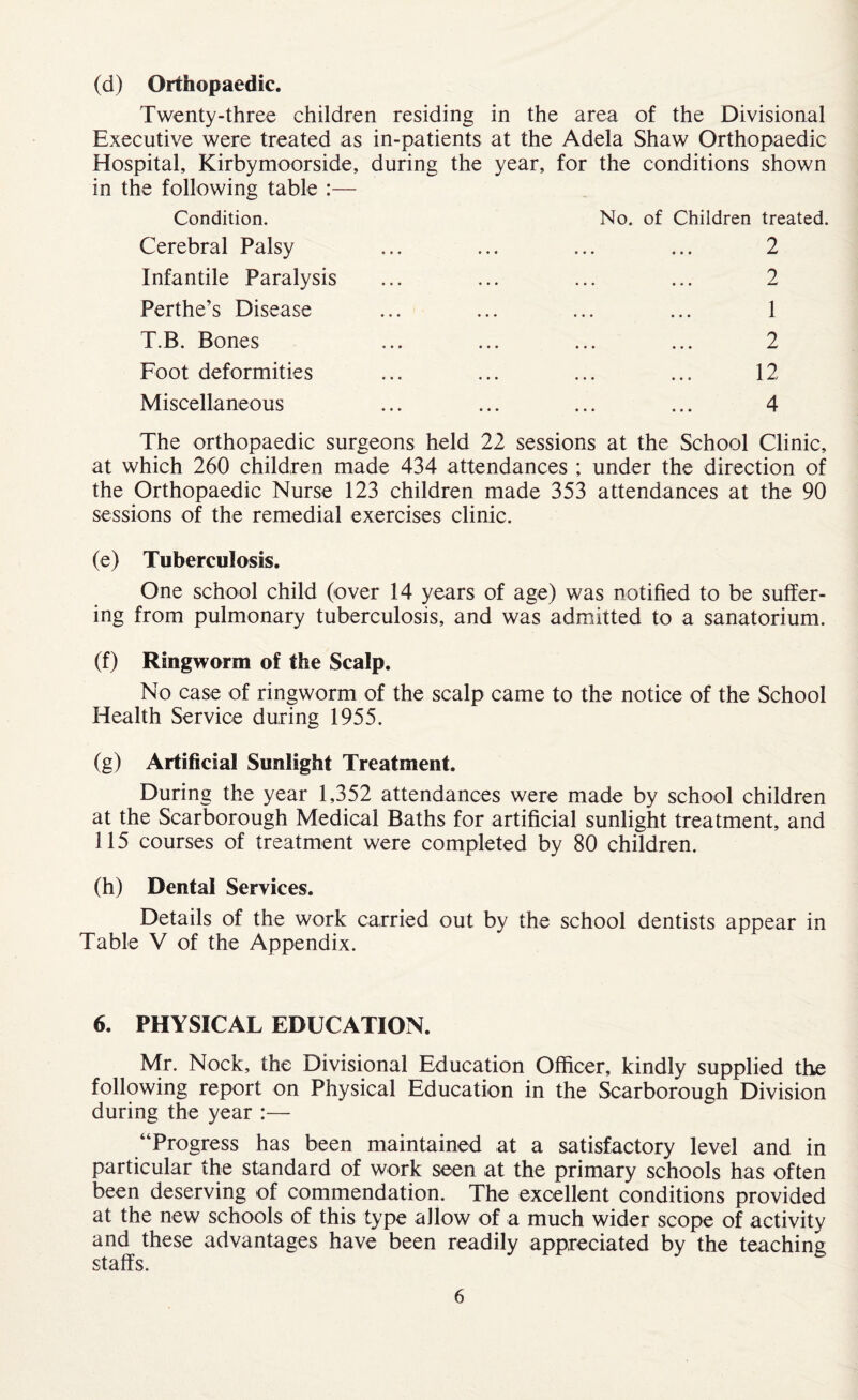 (d) Orthopaedic. Twenty-three children residing in the area of the Divisional Executive were treated as in-patients at the Adela Shaw Orthopaedic Hospital, Kirbymoorside, in the following table :— Condition. during the year. for the conditions shown No. of Children treated. Cerebral Palsy • • . • . . . 2 Infantile Paralysis • . • . . . . 2 Perthe’s Disease • • • • . • 1 T.B. Bones • • • • • • . 2 Foot deformities • • • • • • 12 Miscellaneous • • • 4 • • • • • • r The orthopaedic surgeons held 22 sessions at the School Clinic, at which 260 children made 434 attendances ; under the direction of the Orthopaedic Nurse 123 children made 353 attendances at the 90 sessions of the remedial exercises clinic. (e) Tuberculosis. One school child (over 14 years of age) was notified to be suffer¬ ing from pulmonary tuberculosis, and was admitted to a sanatorium. (f) Ringworm of the Scalp. No case of ringworm of the scalp came to the notice of the School Health Service during 1955. (g) Artificial Sunlight Treatment. During the year 1,352 attendances were made by school children at the Scarborough Medical Baths for artificial sunlight treatment, and 115 courses of treatment were completed by 80 children. (h) Dental Services. Details of the work carried out by the school dentists appear in Table V of the Appendix. 6. PHYSICAL EDUCATION. Mr. Nock, the Divisional Education Officer, kindly supplied the following report on Physical Education in the Scarborough Division during the year :— “Progress has been maintained at a satisfactory level and in particular the standard of work seen at the primary schools has often been deserving of commendation. The excellent conditions provided at the new schools of this type allow of a much wider scope of activity and these advantages have been readily appreciated by the teaching staffs.