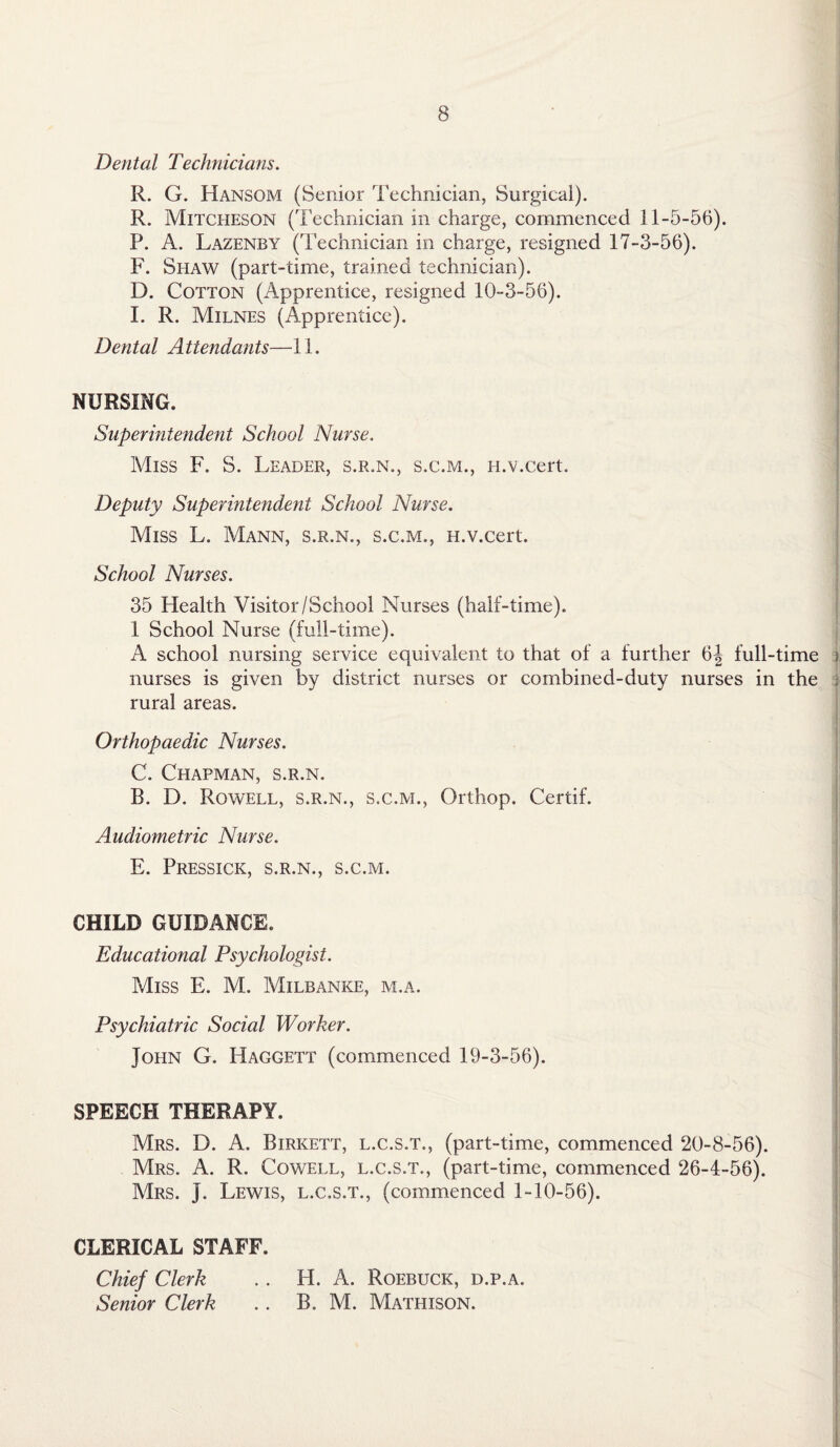 Dental Technicians. R. G. Hansom (Senior Technician, Surgical). R. Mitcheson (Technician in charge, commenced 11-5-56). P. A. Lazenby (Technician in charge, resigned 17-3-56). F. Shaw (part-time, trained technician). D. Cotton (Apprentice, resigned 10-3-56). I. R. Milnes (Apprentice). Dental A ttendants—11. NURSING. Superintendent School Nurse. Miss F. S. Leader, s.r.n., s.c.m., n.v.cert. Deputy Superintendent School Nurse. Miss L. Mann, s.r.n., s.c.m., H.v.cert. School Nurses. 35 Health Visitor/School Nurses (half-time). 1 School Nurse (full-time). A school nursing service equivalent to that of a further 6| full-time nurses is given by district nurses or combined-duty nurses in the | rural areas. Orthopaedic Nurses. C. Chapman, s.r.n. R. D. Rowell, s.r.n., s.c.m., Orthop. Certif. Audiometric Nurse. E. Pressick, s.r.n., s.c.m. CHILD GUIDANCE. Educational Psychologist. Miss E. M. Milbanke, m.a. Psychiatric Social Worker. John G. Haggett (commenced 19-3-56). SPEECH THERAPY. Mrs. D. A. Birkett, l.c.s.t., (part-time, commenced 20-8-56). Mrs. A. R. Cowell, l.c.s.t., (part-time, commenced 26-4-56). Mrs. J. Lewis, l.c.s.t., (commenced 1-10-56). CLERICAL STAFF. Chief Clerk .. H. A. Roebuck, d.p.a. Senior Clerk .. B. M. Mathison.