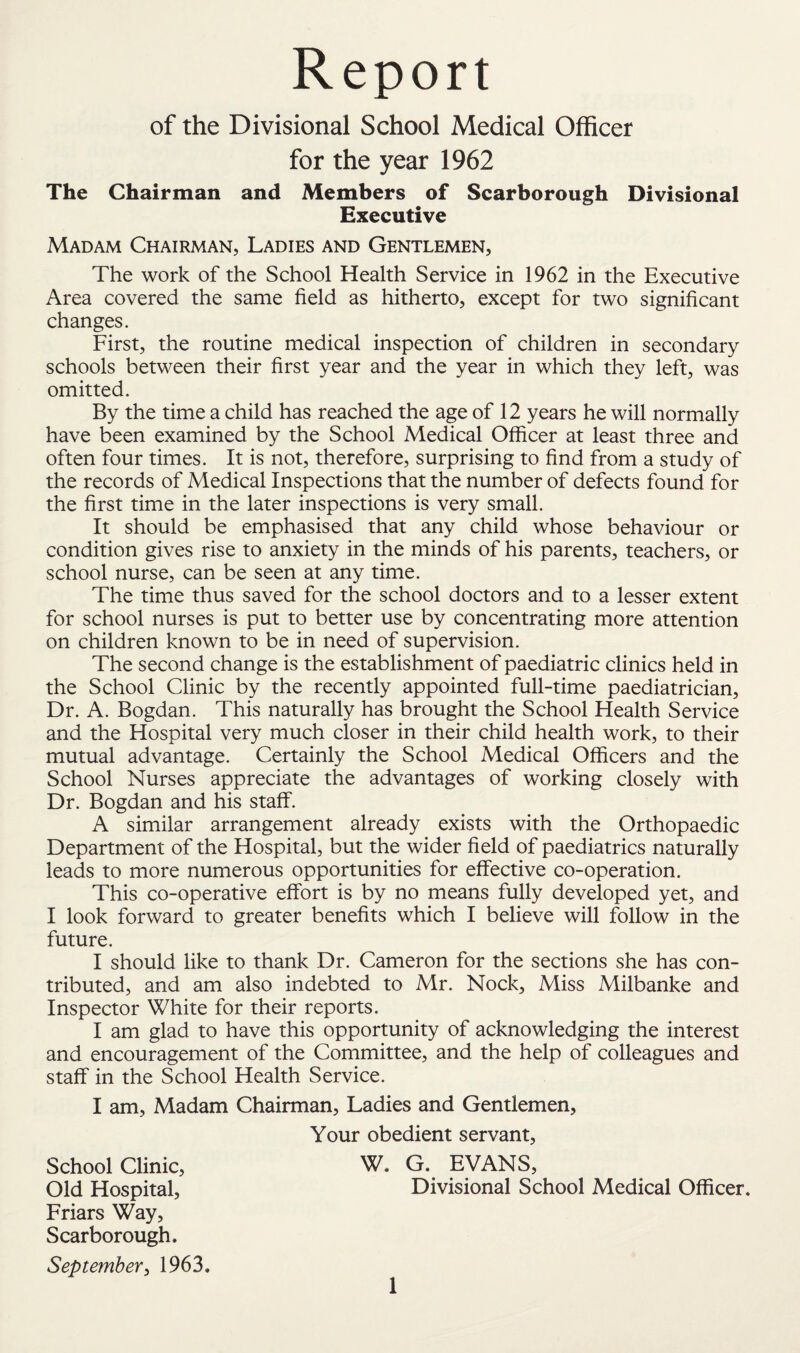 Report of the Divisional School Medical Officer for the year 1962 The Chairman and Members of Scarborough Divisional Executive Madam Chairman, Ladies and Gentlemen, The work of the School Health Service in 1962 in the Executive Area covered the same field as hitherto, except for two significant changes. First, the routine medical inspection of children in secondary schools between their first year and the year in which they left, was omitted. By the time a child has reached the age of 12 years he will normally have been examined by the School Medical Officer at least three and often four times. It is not, therefore, surprising to find from a study of the records of Medical Inspections that the number of defects found for the first time in the later inspections is very small. It should be emphasised that any child whose behaviour or condition gives rise to anxiety in the minds of his parents, teachers, or school nurse, can be seen at any time. The time thus saved for the school doctors and to a lesser extent for school nurses is put to better use by concentrating more attention on children known to be in need of supervision. The second change is the establishment of paediatric clinics held in the School Clinic by the recently appointed full-time paediatrician. Dr. A. Bogdan. This naturally has brought the School Health Service and the Hospital very much closer in their child health work, to their mutual advantage. Certainly the School Medical Officers and the School Nurses appreciate the advantages of working closely with Dr. Bogdan and his staff. A similar arrangement already exists with the Orthopaedic Department of the Hospital, but the wider field of paediatrics naturally leads to more numerous opportunities for effective co-operation. This co-operative effort is by no means fully developed yet, and I look forward to greater benefits which I believe will follow in the future. I should like to thank Dr. Cameron for the sections she has con¬ tributed, and am also indebted to Mr. Nock, Miss Milbanke and Inspector White for their reports. I am glad to have this opportunity of acknowledging the interest and encouragement of the Committee, and the help of colleagues and staff in the School Health Service. I am, Madam Chairman, Ladies and Gentlemen, Your obedient servant, School Clinic, W. G. EVANS, Old Hospital, Divisional School Medical Officer. Friars Way, Scarborough. September, 1963.