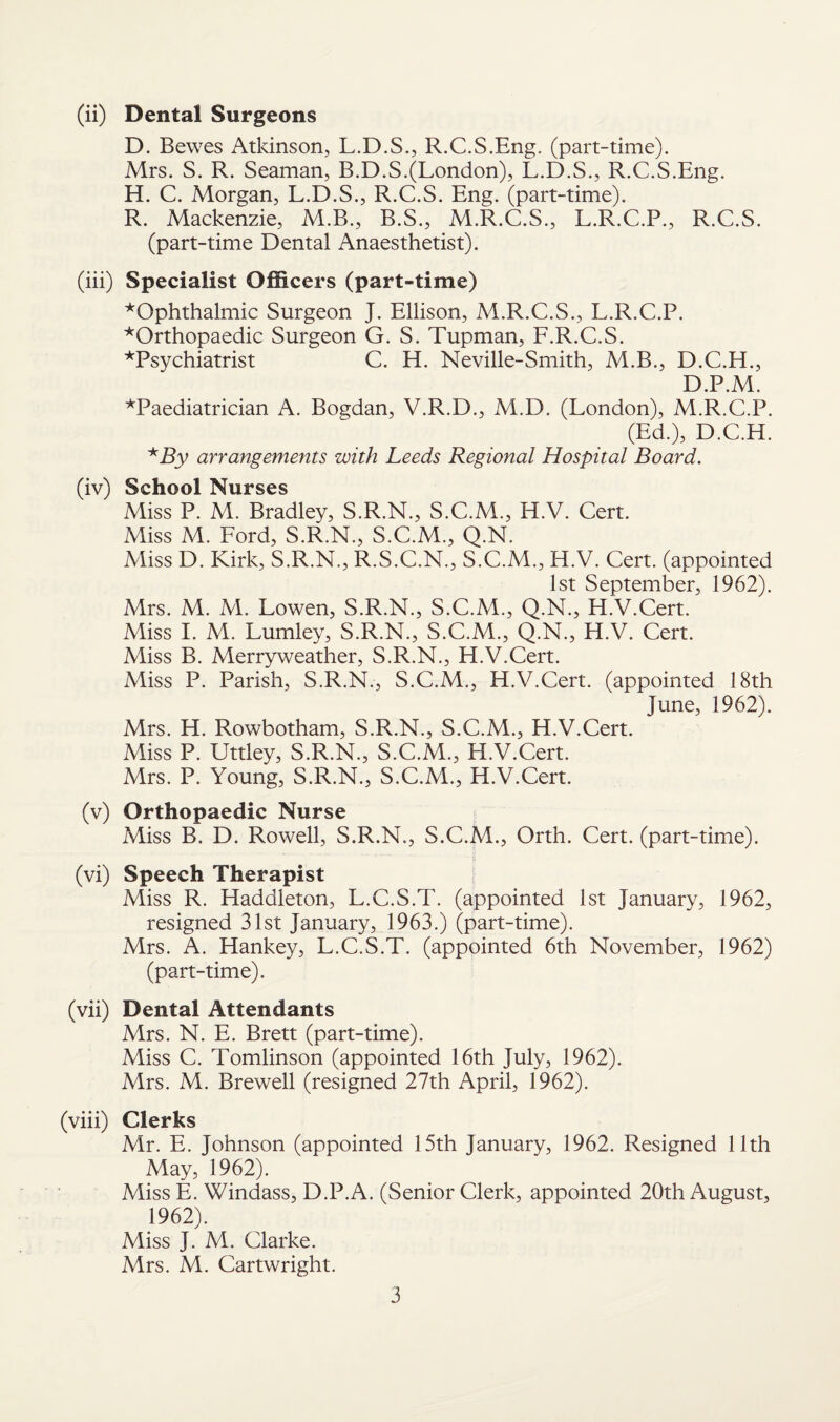 (ii) Dental Surgeons D. Bewes Atkinson, L.D.S., R.C.S.Eng. (part-time). Mrs. S. R. Seaman, B.D.S.(London), L.D.S., R.C.S.Eng. H. C. Morgan, L.D.S., R.C.S. Eng. (part-time). R. Mackenzie, M.B., B.S., M.R.C.S., L.R.C.P., R.C.S. (part-time Dental Anaesthetist). (iii) Specialist Officers (part-time) ^Ophthalmic Surgeon J. Ellison, M.R.C.S., L.R.C.P. ■^Orthopaedic Surgeon G. S. Tupman, F.R.C.S. ^Psychiatrist C. H. Neville-Smith, M.B., D.C.H., D.P.M. ^Paediatrician A. Bogdan, V.R.D., M.D. (London), M.R.C.P. (Ed.), D.C.H. *By arrangements with Leeds Regional Hospital Board. (iv) School Nurses Miss P. M. Bradley, S.R.N., S.C.M., H.V. Cert. Miss M. Ford, S.R.N., S.C.M., Q.N. Miss D. Kirk, S.R.N., R.S.C.N., S.C.M., H.V. Cert, (appointed 1st September, 1962). Mrs. M. M. Lowen, S.R.N., S.C.AL, Q.N., H.V.Cert. Miss I. M. Lumley, S.R.N., S.C.M., Q.N., H.V. Cert. Miss B. Alerryweather, S.R.N., H.V.Cert. Miss P. Parish, S.R.N., S.C.M., H.V.Cert, (appointed 18th June, 1962). Mrs. H. Rowbotham, S.R.N., S.C.M., H.V.Cert. Miss P. Uttley, S.R.N., S.C.M., H.V.Cert. Mrs. P. Young, S.R.N., S.C.M., H.V.Cert. (v) Orthopaedic Nurse Miss B. D. Rowell, S.R.N., S.C.M., Orth. Cert, (part-time). ■.. -j! (vi) Speech Therapist Miss R. Haddleton, L.C.S.T. (appointed 1st January, 1962, resigned 31st January, 1963.) (part-time). Mrs. A. Hankey, L.C.S.T. (appointed 6th November, 1962) (part-time). (vii) Dental Attendants Mrs. N. E. Brett (part-time). Miss C. Tomlinson (appointed 16th July, 1962). Mrs. M. Brewell (resigned 27th April, 1962). (viii) Clerks Mr. E. Johnson (appointed 15th January, 1962. Resigned 11th May, 1962). Miss E. Windass, D.P.A. (Senior Clerk, appointed 20th August, 1962). Miss J. M. Clarke. Mrs. M. Cartwright.