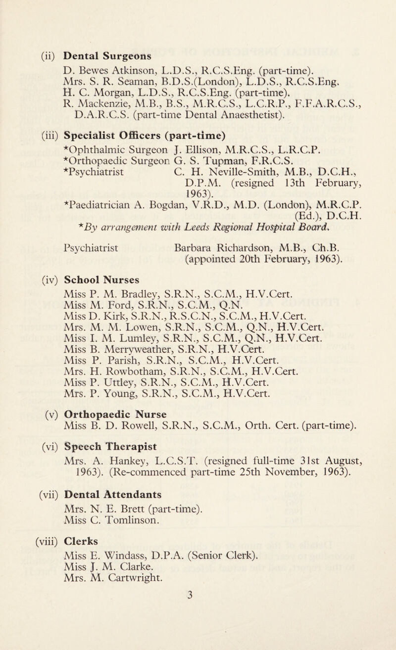 (ii) Dental Surgeons D. Bewes Atkinson, L.D.S., R.C.S.Eng. (part-time). Mrs. S. R. Seaman, B.D.S.(London), L.D.S., R.C.S.Eng. H. C. Morgan, L.D.S., R.C.S.Eng. (part-time). R. Mackenzie, M.B., B.S., M.R.C.S., L.C.R.P., F.F.A.R.C.S., D.A.R.C.S. (part-time Dental Anaesthetist). (iii) Specialist Officers (part-time) ^Ophthalmic Surgeon J. Ellison, M.R.C.S., L.R.C.P. ^Orthopaedic Surgeon G. S. Tupman, F.R.C.S. ^Psychiatrist C. H. Neville-Smith, M.B., D.C.H., D.P.M. (resigned 13th February, 1963). ^Paediatrician A. Bogdan, V.R.D., M.D. (London), M.R.C.P. (Ed.), D.C.H. *By arrangement with Leeds Regional Hospital Board. Psychiatrist Barbara Richardson, M.B., Ch.B. (appointed 20th February, 1963). (iv) School Nurses Miss P. M. Bradley, S.R.N., S.C.M., H.V.Cert. Miss M. Ford, S.R.N., S.C.M., Q.N. Miss D. Kirk, S.R.N., R.S.C.N., S.C.M., H.V.Cert. Mrs. M. M. Lowen, S.R.N., S.C.M., Q.N., H.V.Cert. Miss I. M. Lumley, S.R.N., S.C.M., Q.N., H.V.Cert. Miss B. Merryweather, S.R.N., H.V.Cert. Miss P. Parish, S.R.N., S.C.M., H.V.Cert. Mrs. H. Rowbotham, S.R.N., S.C.M., H.V.Cert. Miss P. Uttley, S.R.N., S.C.M., H.V.Cert. Mrs. P. Young, S.R.N., S.C.M., H.V.Cert. (v) Orthopaedic Nurse Miss B. D. Rowell, S.R.N., S.C.M., Orth. Cert, (part-time). (vi) Speech Therapist Mrs. A. Hankey, L.C.S.T. (resigned full-time 31st August, 1963). (Re-commenced part-time 25th November, 1963). (vii) Dental Attendants Mrs. N. E. Brett (part-time). Miss C. Tomlinson. (viii) Clerks Miss E. Windass, D.P.A. (Senior Clerk). Miss J. M. Clarke. Mrs. M. Cartwright.