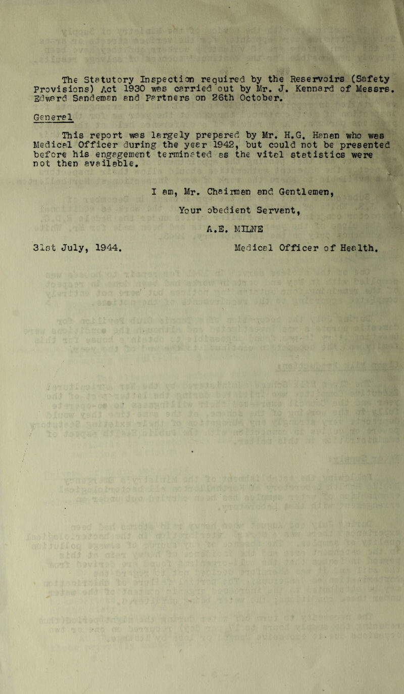 The Statutory Inspection required by the Reservoirs (Safety provisions) Act 1930 was carried out by Mr. J. Kennard of Messrs. Edward Sandeman and Partners on 26th October. General This report was largely prepared by Mr. H.G, Hanen who was Medical Officer during the year 1942, but could not be presented before his engagement terminated as the vital statistics were not then available. I am, Mr. Chairmen end Gentlemen, Your obedient Servant, A.E. MILNE Medical Officer of Health. 31st July, 1944.