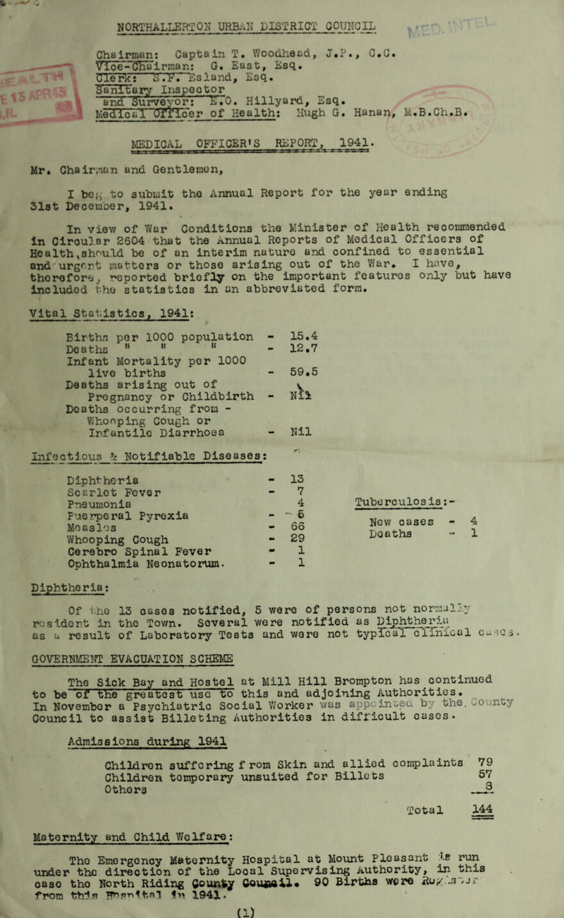 NORTHALLERTON URBANDISTRICT COUNCIL Chairman: Captain T. Woodhead, J.P., C.C. Vice-Chairman: G. East, Esq, Clerk: S.V.- Esland, Esq. SanlUary Inspector and Surveyor: ETO. Hillyard, Esq, Medl~oVI Officer of Health: Hugh G. Hanan, M.B.Ch.B. MEDICAL OFFICER1S REPORT, 1941. Mr, Chairman and Gentlemen, I beg to submit the Annual Report for the year ending 31st December, 1941. In view of War Conditions the Minister of Health recommended in Ciroular 2604 that the Annual Reports of Medical Officers of Health,should be of an interim nature and confined to essential and urgent matters or those arising out of the War* I have, therefore,, reported briefly on the important featuros only but have included the statistics in an abbreviated form. Vital S tat, is tics, 1941: Tuberculosis:- New cases - 4 Doaths ~ 1 Diphtheria: Of the 13 cases notified, 5 were of persons not normally resident in the Town. Several were notified as Diphtheria as a result of Laboratory Tests and wore not typical cfinical cusca. GOVERNMENT EVACUATION SCHEME The Sick Bay and Hostel at Mill Hill Brompton has.continued to be 'of1 the g'reatest use to this and adjoining Authorities. In Novembor a Psychiatric Social Worker was appoinceu by the. -o no> Council to assist Billeting Authorities in difficult cases. Admissions during 1941 Childron suffering from Skin and allied complaints 79 Children temporary unsuited for Billets 57 Others §. Total 144 Births per 1000 population !0G 8 t iiS ^ ^ ^ Infant Mortality per 1000 live births Deaths arising out of Pregnancy or Childbirth Doaths occurring from - Whooping Cough or Infantile Diarrhoea 15.4 12.7 59.5 N^l - Nil Infectious Notifiable Diseases Diphtheria Scarlet Fovor Pneumonia Puerperal Pyrexia Measles Whooping Cough Cerebro Spinal Fever ODhthalmia Neonatorum. 13 7 4 ~ 6 66 29 1 1 Maternity and Child Welfare: Tho Emergency Maternity Hospital at Mount Pleasant js run under the direction of the Local Supervising Authority, in this case tho North Riding County 90 Births were Ro/..s%jr ■from this In 1941. (1)