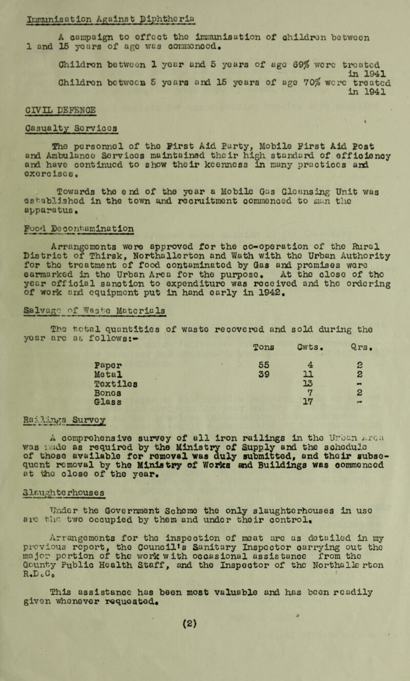 Immunisation Against Diphtheria A campaign to offcct tho immunisation of children botwoon 1 and 15 yoars of ago was oonmonccd, Ohildron botwoon 1 year and 5 yoars of ago Q9% were treated in 1941 Childron betwoen 5 yoars and 15 years of ago 70% were treated in 1941 CIVIL DEFENCE I Casualty 3orviocs Tho pcrsonnol of tho First Aid Party, Mobile First Aid Eost and Ambulanco Servioos maintained their high standard of effioienoy and have continued to show thoir keenness in many practices and oxorciscs• Towards the end of the year a Mobile Gas Gloansing Unit was established in tho town and recruitment commenced to man tho apparatus. Food Do contamination Arrangomonts wore approvod for the co-operation of tho Rural District of Thirsk, Northallerton and Wath with tho Urban Authority for tho treatment of food coiytaminatod by Gas and promises woro earmarked in tho Urban Area for the purpose. At the close of tho year official sanction to expenditure was rocoivod and tho ordering of work and equipment put in hand oarly in 1942, Salvage of Was^-o Materials The yoar arc total quantities of wasto recovered and sold during tho follows:- Tons Cwts • Qrs Papor 55 4 2 Metal 39 11 2 Toxtiles 13 - Bonos 7 2 Glass 17 in* Railing3 Survey A comprehensive survey of all iron railings in tho Urban j-rca W3s made as requirod by the Ministry of Supply and the sohodulo of those available for removal was duly submitted, and thoir subse¬ quent removal by the Ministry of Works and Buildings was oommoncod at tho oloso of tho year. 3. la ugh te rhous e s Under the Government Scheme the only slaughterhouses in uso ere the two occupied by them and under thoir control. Arrangements for the inspootion of meat arc as detailed in my previous report, tho Councils Sanitary Inspector oarrying out the major portion of the work with occasional assistance from tho County Public Health Staff, and tho Inspootor of the NorthalJo rton R«D cC o This assistance has beon most valuable and has boon readily given whonever requested. (2) J