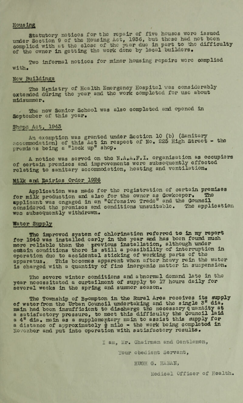 Houslng atatutory noticos for tho repair of fivo houses v/oro issued, under Sootion 9 of the Housing Act, 1956, but these hud not been complied with ut tho close of the year duo in part to tho difficulty of tho owner in getting tho work dono by local buildors. Two informal noticos for minor housing repairs were oompliod with. New Buildings The Ministry of Health Emergency Hospital was considerably oxtendod during tho your and tho work complotGd for use about midsummor, . The now Senior School was also completed and opened in Scptoubcr of this year# Shops Act, 1945 An exemption was granted under Section 10 (b) (Sanitary accommodation) of this Act in respect of No, 225 High Streot - tho premises being a ’’lock up11 shop, A notico was sorvod on tho N.A.A.F.I. organisation as occupiers of oortain premises and improvements were subsequently effected relating to sanitary accommodation, heating and ventilation. Milk and llairios Ordor 1926 Application was made for tho registration of certain promises for milk production and also for tho owner as Cowkoepor, Tho applicant was ongagod in an ’’Offensive Trade and the Council ccnsidorod tho premisos and conditions unsuitaolo# The application was subsoquontly withdrawn, Wktor Supply Tho improvod system of chlorination referred t© in my report for 1940 was installed oarly in the year and has been found muoh more roliable than the • previous installation, although under certain conditions thoro is still a possibility of interruption in operation duo to accidental sticking of working parts of tho apparatus. This becomes apparent when aftor heavy rain the water is charged with a quantity of fine inorganio matter in suspension. The sovore winter conditions and abnormal demand lato in tho year necessitated a curtailment of supply to 17 hours daily for sovoral weeks in tho spring and summor season, Tho Township of Br°nipton in tho Rural Area receives its supply of water from tho Urban Council undertaking and tho single 3 dia, main had boon insufficient to discharge the necessary q uantity at a satisfactory prossuro, to meet this difficulty the Council laid a 4U dia, main as a supplementary main to assist this supply for a distance of approximately •§• mile - tho work boing completed in November and put into operation with satisfactory results, I am, LIr. Chairman and Gentlemen, Your obedient Servant, HUGH G. HANAN, Medical Officer of Health.