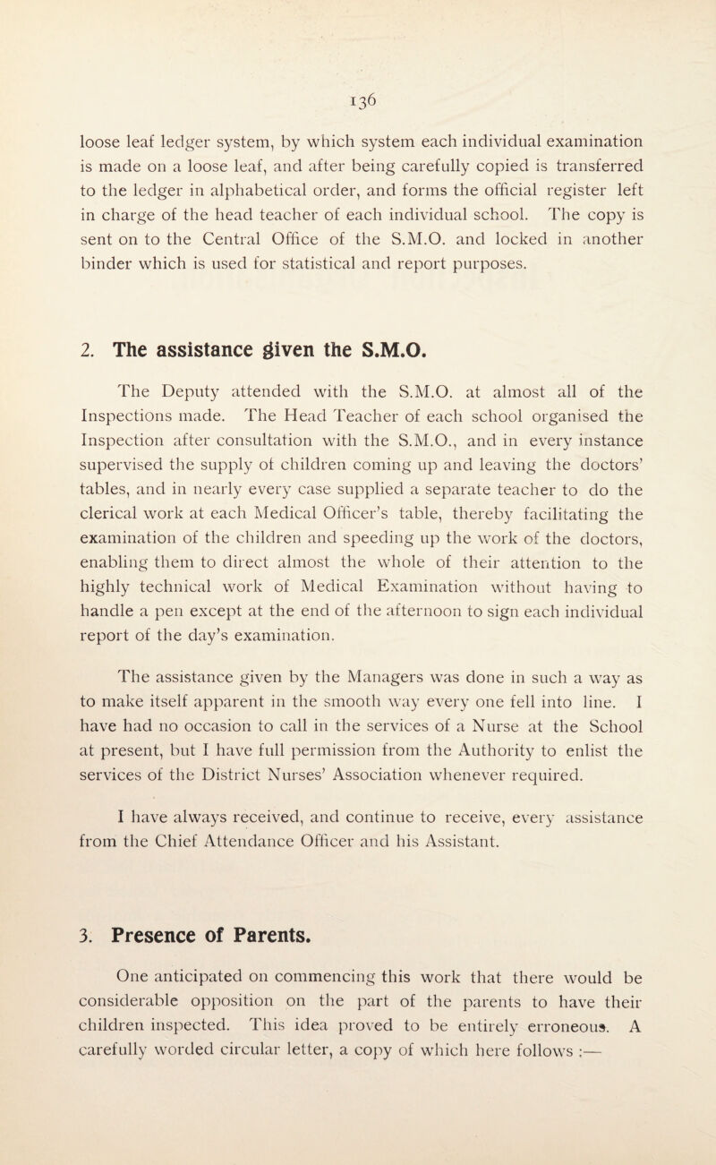 loose leaf ledger system, by which system each individual examination is made on a loose leaf, and after being carefully copied is transferred to the ledger in alphabetical order, and forms the official register left in charge of the head teacher of each individual school. The copy is sent on to the Central Office of the S.M.O. and locked in another binder which is used for statistical and report purposes. 2. The assistance given the S.M.O. The Deputy attended with the S.M.O. at almost all of the Inspections made. The Head Teacher of each school organised the Inspection after consultation with the S.M.O., and in every instance supervised the supply of children coming up and leaving the doctors’ tables, and in nearly every case supplied a separate teacher to do the clerical work at each Medical Officer’s table, thereby facilitating the examination of the children and speeding up the work of the doctors, enabling them to direct almost the whole of their attention to the highly technical work of Medical Examination without having to handle a pen except at the end of the afternoon to sign each individual report of the day’s examination. The assistance given by the Managers was done in such a way as to make itself apparent in the smooth way every one fell into line. I have had no occasion to call in the services of a Nurse at the School at present, but I have full permission from the Authority to enlist the services of the District Nurses’ Association whenever required. I have always received, and continue to receive, every assistance from the Chief Attendance Officer and his Assistant. 3. Presence of Parents. One anticipated on commencing this work that there would be considerable opposition on the part of the parents to have their children inspected. This idea proved to be entirely erroneous. A carefully worded circular letter, a copy of which here follows ;—