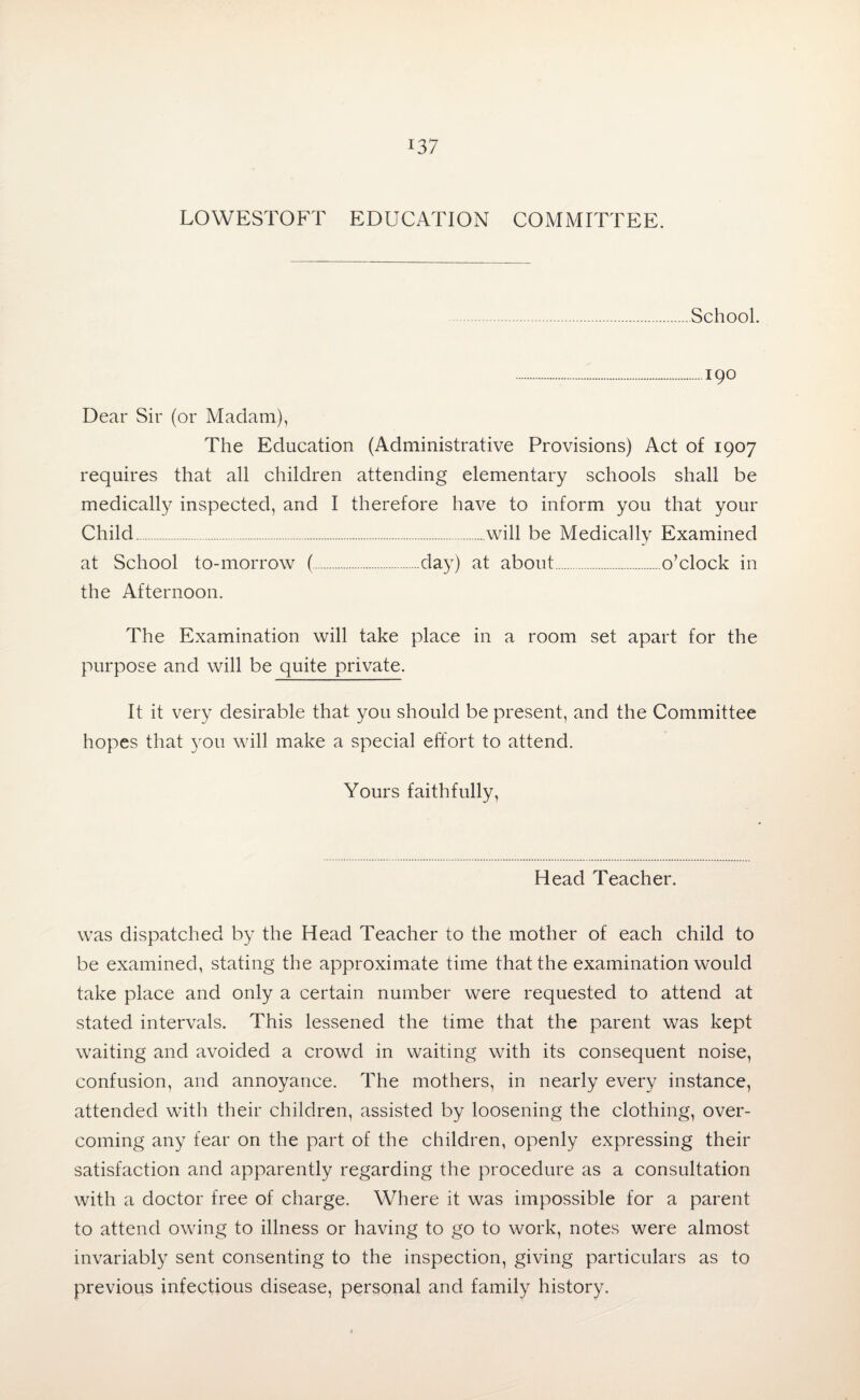 LOWESTOFT EDUCATION COMMITTEE. School. .190 Dear Sir (or Madam), The Education (Administrative Provisions) Act of 1907 requires that all children attending elementary schools shall be medically inspected, and I therefore have to inform you that your Child.will be Medically Examined at School to-morrow (.day) at about.o’clock in the Afternoon. The Examination will take place in a room set apart for the purpose and will be quite private. It it very desirable that you should be present, and the Committee hopes that you will make a special effort to attend. Yours faithfully, Head Teacher. was dispatched by the Head Teacher to the mother of each child to be examined, stating the approximate time that the examination would take place and only a certain number were requested to attend at stated intervals. This lessened the time that the parent was kept waiting and avoided a crowd in waiting with its consequent noise, confusion, and annoyance. The mothers, in nearly every instance, attended with their children, assisted by loosening the clothing, over¬ coming any fear on the part of the children, openly expressing their satisfaction and apparently regarding the procedure as a consultation with a doctor free of charge. Where it was impossible for a parent to attend owing to illness or having to go to work, notes were almost invariably sent consenting to the inspection, giving particulars as to previous infectious disease, personal and family history.