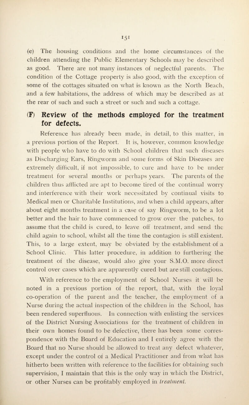 (e) The housing conditions and the home circumstances of the children attending the Public Elementary Schools may be described as good. There are not many instances of neglectful parents. The condition of the Cottage property is also good, with the exception of some of the cottages situated on what is known as the North Beach, and a few habitations, the address of which may be described as at the rear of such and such a street or such and such a cottage. (F) Review of the methods employed for the treatment for defects. Reference has already been made, in detail, to this matter, in a previous portion of the Report. It is, however, common knowledge with people who have to do with School children that such diseases as Discharging Ears, Ringworm and some forms of Skin Diseases are extremely difficult, if not impossible, to cure and have to be under treatment for several months or perhaps years. The parents of the children thus afflicted are apt to become tired of the continual worry and interference with their work necessitated by continual visits to Medical men or Charitable Institutions, and when a child appears, after about eight months treatment in a case of say Ringworm, to be a lot better and the hair to have commenced to grow over the patches, to assume that the child is cured, to leave off treatment, and send the child again to school, whilst all the time the contagion is still existent. This, to a large extent, may be obviated by the establishment of a School Clinic. This latter procedure, in addition to furthering the treatment of the disease, would also give your S.M.O. more direct control over cases which are apparently cured but are still contagious. With reference to the employment of School Nurses it will be noted in a previous portion of the report, that, with the loyal co-operation of the parent and the teacher, the employment of a Nurse during the actual inspection of the children in the School, has been rendered superfluous. In connection with enlisting the services of the District Nursing Associations for the treatment of children in their own homes found to be defective, there has been some corres¬ pondence with the Board of Education and I entirely agree with the Board that no Nurse should be allowed to treat any defect whatever, except under the control of a Medical Practitioner and from what has hitherto been written with reference to the facilities for obtaining such supervision, I maintain that this is the only way in which the District, or other Nurses can be profitably employed in treatment.